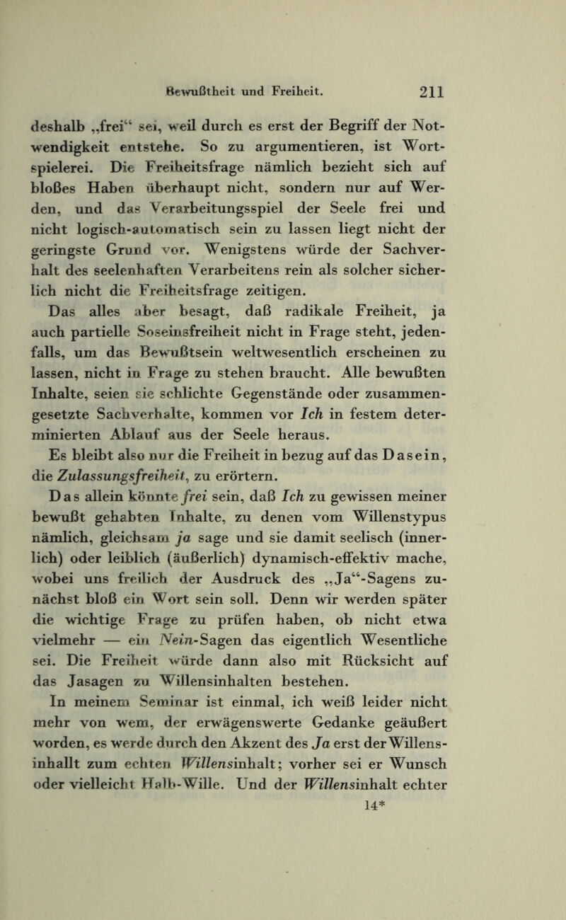 deshalb „frei“ sei, weil durch es erst der Begriff der Not¬ wendigkeit entstehe. So zu argumentieren, ist Wort¬ spielerei. Die Freiheitsfrage nämlich bezieht sich auf bloßes Haben überhaupt nicht, sondern nur auf Wer¬ den, und das Yerarbeitungsspiel der Seele frei und nicht logisch-automatisch sein zu lassen liegt nicht der geringste Grund vor. Wenigstens würde der Sachver¬ halt des seelenhaften Yerarbeitens rein als solcher sicher¬ lich nicht die Freiheitsfrage zeitigen. Das alles aber besagt, daß radikale Freiheit, ja auch partielle Soseinsfreiheit nicht in Frage steht, jeden¬ falls, um das Bewußtsein weltwesentlich erscheinen zu lassen, nicht in Frage zu stehen braucht. Alle bewußten Inhalte, seien sie schlichte Gegenstände oder zusammen¬ gesetzte Sachverhalte, kommen vor Ich in festem deter¬ minierten Ablauf aus der Seele heraus. Es bleibt also nur die Freiheit in bezug auf das Dasein, die Zulas sungsfreiheit, zu erörtern. Das allein könnte frei sein, daß Ich zu gewissen meiner bewußt gehabten fnhalte, zu denen vom Willenstypus nämlich, gleichsam ja sage und sie damit seelisch (inner¬ lich) oder leiblich (äußerlich) dynamisch-effektiv mache, wobei uns freilich der Ausdruck des ,,Ja“-Sagens zu¬ nächst bloß ein Wort sein soll. Denn wir werden später die wichtige Frage zu prüfen haben, ob nicht etwa vielmehr — ein Nein- Sagen das eigentlich Wesentliche sei. Die Freiheit würde dann also mit Rücksicht auf das Jasagen zu Willensinhalten bestehen. In meinem Seminar ist einmal, ich weiß leider nicht mehr von wem, der erwägenswerte Gedanke geäußert worden, es werde durch den Akzent des Ja erst der Willens- inhallt zum echten Willensinhalt; vorher sei er Wunsch oder vielleicht Halb-Wille. Und der Willensinhalt echter 14*