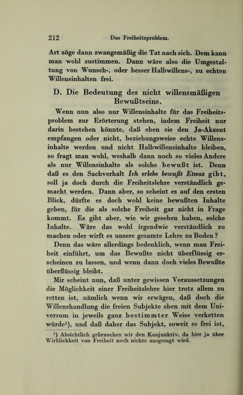 Art zöge dann zwangsmäßig die Tat nach sich. Dem kann man wohl zustimmen. Dann wäre also die Umgestal¬ tung von Wunsch-, oder besser Halbwillens-, zu echten Willensinhalten frei. D. Die Bedeutung des nicht willensmäßigen Bewußtseins. Wenn nun also nur Willensinhalte für das Freiheits¬ problem zur Erörterung stehen, indem Freiheit nur darin bestehen könnte, daß eben sie den Ja-Akzent empfangen oder nicht, beziehungsweise echte Willens¬ inhalte werden und nicht Halbwillensinhalte bleiben, so fragt man wohl, weshalb dann noch so vieles Andere als nur Willensinhalte als solche bewußt ist. Denn daß es den Sachverhalt Ich erlebe bewußt Etwas gibt, soll ja doch durch die Freiheitslehre verständlich ge¬ macht werden. Dann aber, so scheint es auf den ersten Blick, dürfte es doch wohl keine bewußten Inhalte geben, für die als solche Freiheit gar nicht in Frage kommt. Es gibt aber, wie wir gesehen haben, solche Inhalte. Wäre das wohl irgendwie verständlich zu machen oder wirft es unsere gesamte Lehre zu Boden ? Denn das wäre allerdings bedenklich, wenn man Frei¬ heit einführt, um das Bewußte nicht überflüssig er¬ scheinen zu lassen, und wenn dann doch vieles Bewußte überflüssig bleibt. Mir scheint nun, daß unter gewissen Voraussetzungen die Möglichkeit einer Freiheitslehre hier trotz allem zu retten ist, nämlich wenn wir erwägen, daß doch die Willenshandlung die freien Subjekte eben mit dem Uni¬ versum in jeweils ganz bestimmter Weise verketten würde1), und daß daher das Subjekt, soweit es frei ist, x) Absichtlich gebrauchen wir den Konjunktiv, da hier ja über Wirklichkeit von Freiheit noch nichts ausgesagt wird.