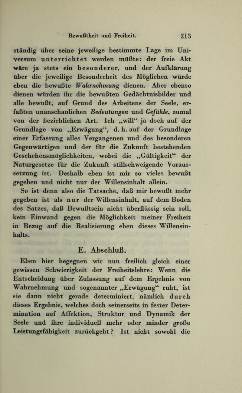 ständig über seine jeweilige bestimmte Lage im Uni¬ versum unterrichtet werden müßte: der freie Akt wäre ja stets ein besonderer, und der Aufklärung über die jeweilige Besonderheit des Möglichen würde eben die bewußte Wahrnehmung dienen. Aber ebenso dienen würden ihr die bewußten Gedächtnisbilder und alle bewußt, auf Grund des Arbeitens der Seele, er¬ faßten unanschaulichen Bedeutungen und Gefühle, zumal von der beziehlichen Art. Ich „will46 ja doch auf der Grundlage von „Erwägung44, d. h. auf der Grundlage einer Erfassung alles Vergangenen und des besonderen Gegenwärtigen und der für die Zukunft bestehenden Geschehensmöglichkeiten, wobei die „Gültigkeit44 der Naturgesetze für die Zukunft stillschweigende Voraus¬ setzung ist. Deshalb eben ist mir so vieles bewußt gegeben und nicht nur der Willensinhalt allein. So ist denn also die Tatsache, daß mir bewußt mehr gegeben ist als nur der Willensinhalt, auf dem Boden des Satzes, daß Bewußtsein nicht überflüssig sein soll, kein Einwand gegen die Möglichkeit meiner Freiheit in Bezug auf die Realisierung eben dieses Willensin¬ halts. E. Abschluß. Eben hier begegnen wir nun freilich gleich einer gewissen Schwierigkeit der Freiheitslehre: Wenn die Entscheidung über Zulassung auf dem Ergebnis von Wahrnehmung und sogenannter „Erwägung44 ruht, ist sie dann nicht gerade determiniert, nämlich durch dieses Ergebnis, welches doch seinerseits in fester Deter¬ mination auf Affektion, Struktur und Dynamik der Seele und ihre individuell mehr oder minder große Leistungsfähigkeit zurückgeht ? Ist nicht sowohl die