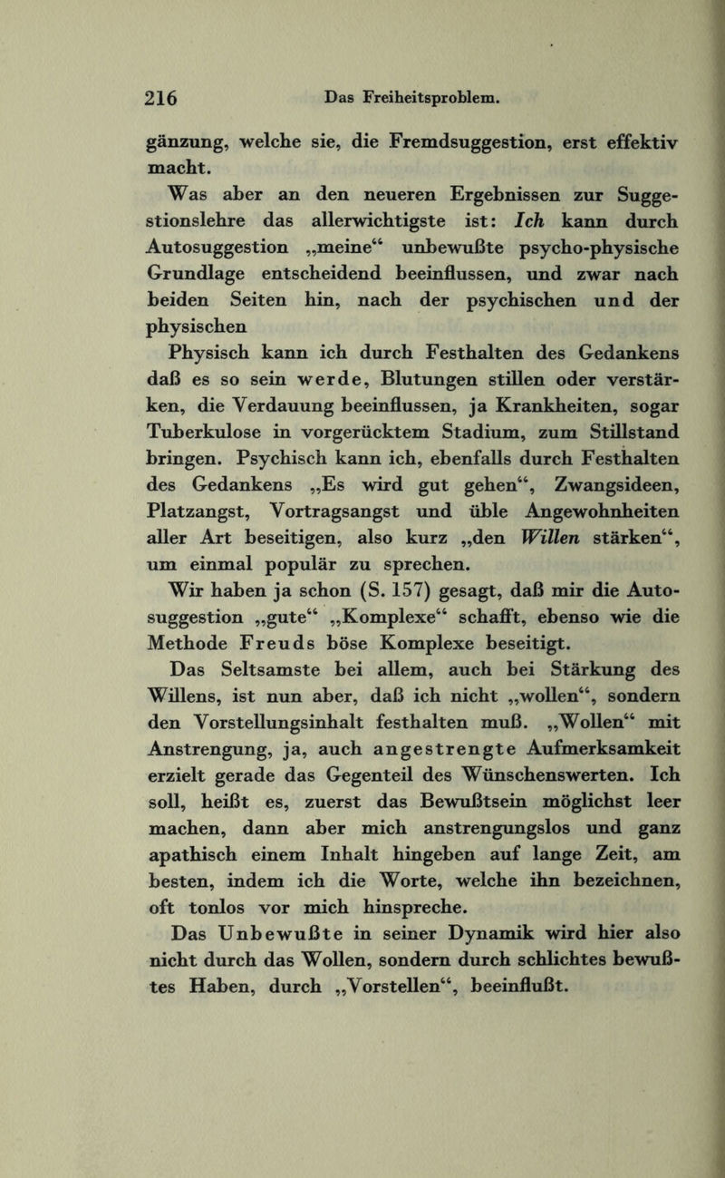 gänzung, welche sie, die Fremdsuggestion, erst effektiv macht. Was aher an den neueren Ergebnissen zur Sugge¬ stionslehre das allerwichtigste ist: Ich kann durch Autosuggestion „meine66 unbewußte psycho-physische Grundlage entscheidend beeinflussen, und zwar nach beiden Seiten hin, nach der psychischen und der physischen Physisch kann ich durch Festhalten des Gedankens daß es so sein werde, Blutungen stillen oder verstär¬ ken, die Verdauung beeinflussen, ja Krankheiten, sogar Tuberkulose in vorgerücktem Stadium, zum Stillstand bringen. Psychisch kann ich, ebenfalls durch Festhalten des Gedankens „Es wird gut gehen66, Zwangsideen, Platzangst, Vortragsangst und üble Angewohnheiten aller Art beseitigen, also kurz „den Willen stärken66, um einmal populär zu sprechen. Wir haben ja schon (S. 157) gesagt, daß mir die Auto¬ suggestion „gute66 „Komplexe66 schafft, ebenso wie die Methode Freuds böse Komplexe beseitigt. Das Seltsamste bei allem, auch bei Stärkung des Willens, ist nun aber, daß ich nicht „wollen66, sondern den Vorstellungsinhalt festhalten muß. „Wollen66 mit Anstrengung, ja, auch angestrengte Aufmerksamkeit erzielt gerade das Gegenteil des Wünschenswerten. Ich soll, heißt es, zuerst das Bewußtsein möglichst leer machen, dann aher mich anstrengungslos und ganz apathisch einem Inhalt hingeben auf lange Zeit, am besten, indem ich die Worte, welche ihn bezeichnen, oft tonlos vor mich hinspreche. Das Unbewußte in seiner Dynamik wird hier also nicht durch das Wollen, sondern durch schlichtes bewuß¬ tes Haben, durch „Vorsteilen66, beeinflußt.