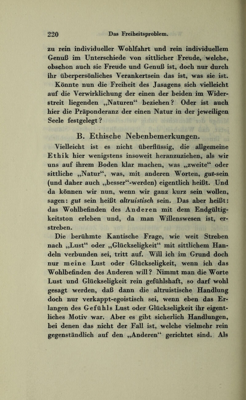 zu rein individueller Wohlfahrt und rein individuellem Genuß im Unterschiede von sittlicher Freude, welche, obschon auch sie Freude und Genuß ist, doch nur durch ihr überpersönliches Verankertsein das ist, was sie ist. Könnte nun die Freiheit des Jasagens sich vielleicht auf die Verwirklichung der einen der beiden im Wider¬ streit liegenden „Naturen44 beziehen ? Oder ist auch hier die Präponderanz der einen Natur in der jeweiligen Seele festgelegt? B. Ethische Nebenbemerkungen. Vielleicht ist es nicht überflüssig, die allgemeine Ethik hier wenigstens insoweit heranzuziehen, als wir uns auf ihrem Boden klar machen, was „zweite44 oder sittliche „Natur44, was, mit anderen Worten, gut-sein (und daher auch ,,besser44-werden) eigentlich heißt. Und da können wir nun, wenn wir ganz kurz sein wollen, sagen: gut sein heißt altruistisch sein. Das aber heißt: das Wohlbefinden des Anderen mit dem Endgültig¬ keitston erleben und, da man Willenswesen ist, er¬ streben. Die berühmte Kantische Frage, wie weit Streben nach „Lust44 oder „Glückseligkeit44 mit sittlichem Han¬ deln verbunden sei, tritt auf. Will ich im Grund doch nur meine Lust oder Glückseligkeit, wenn ich das Wohlbefinden des Anderen will? Nimmt man die Worte Lust und Glückseligkeit rein gefühlshaft, so darf wohl gesagt werden, daß dann die altruistische Handlung doch nur verkappt-egoistisch sei, wenn eben das Er¬ langen des Gefühls Lust oder Glückseligkeit ihr eigent¬ liches Motiv war. Aber es gibt sicherlich Handlungen, bei denen das nicht der Fall ist, welche vielmehr rein gegenständlich auf den „Anderen44 gerichtet sind. Als