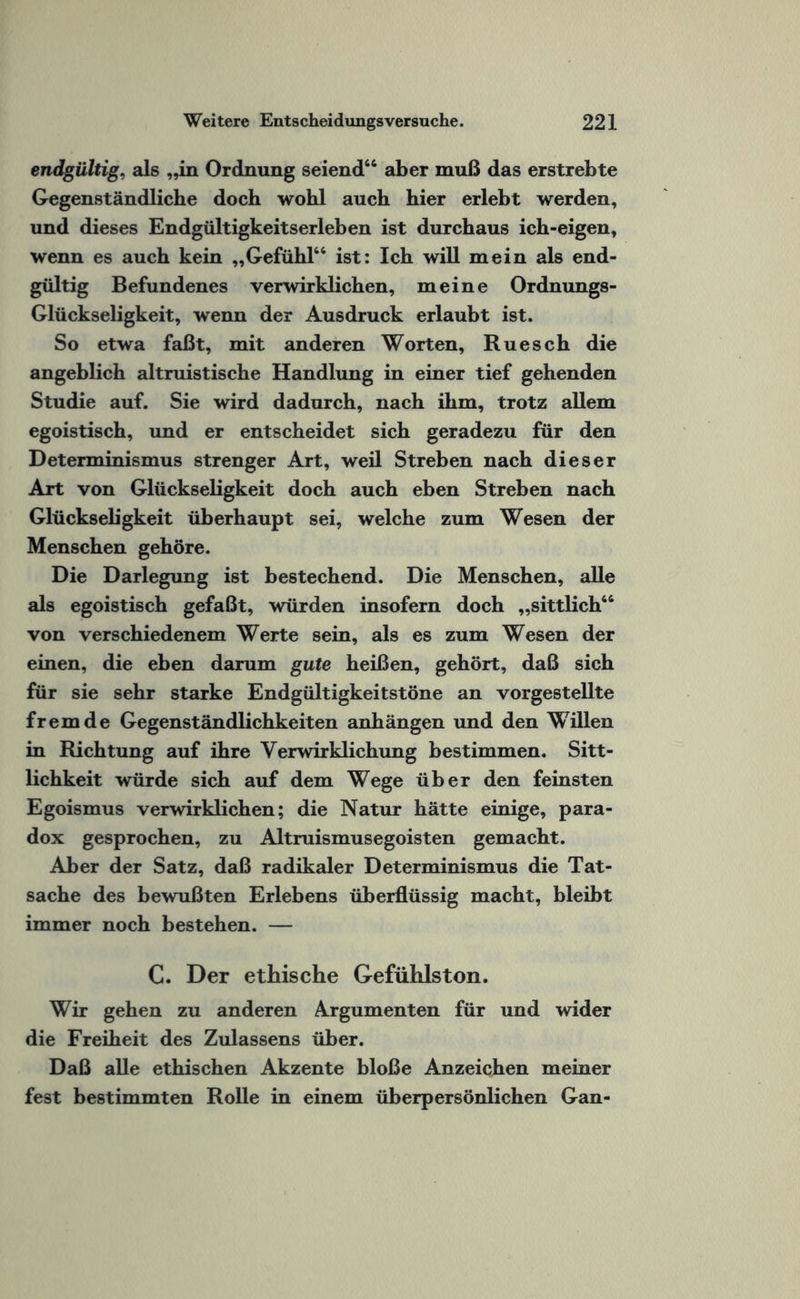 endgültig, als „in Ordnung seiend“ aber muß das erstrebte Gegenständliche doch wohl auch hier erlebt werden, und dieses Endgültigkeitserleben ist durchaus ich-eigen, wenn es auch kein „Gefühl“ ist: Ich will mein als end¬ gültig Befundenes verwirklichen, meine Ordnungs- Glückseligkeit, wenn der Ausdruck erlaubt ist. So etwa faßt, mit anderen Worten, Ruesch die angeblich altruistische Handlung in einer tief gehenden Studie auf. Sie wird dadurch, nach ihm, trotz allem egoistisch, und er entscheidet sich geradezu für den Determinismus strenger Art, weil Streben nach dieser Art von Glückseligkeit doch auch eben Streben nach Glückseligkeit überhaupt sei, welche zum Wesen der Menschen gehöre. Die Darlegung ist bestechend. Die Menschen, alle als egoistisch gefaßt, würden insofern doch „sittlich“ von verschiedenem Werte sein, als es zum Wesen der einen, die eben darum gute heißen, gehört, daß sich für sie sehr starke Endgültigkeitstöne an vorgestellte fremde Gegenständlichkeiten anhängen und den Willen in Richtung auf ihre Verwirklichung bestimmen. Sitt¬ lichkeit würde sich auf dem Wege über den feinsten Egoismus verwirklichen; die Natur hätte einige, para¬ dox gesprochen, zu Altruismusegoisten gemacht. Aber der Satz, daß radikaler Determinismus die Tat¬ sache des bewußten Erlebens überflüssig macht, bleibt immer noch bestehen. — C. Der ethische Gefühlston. Wir gehen zu anderen Argumenten für und wider die Freiheit des Zulassens über. Daß alle ethischen Akzente bloße Anzeichen meiner fest bestimmten Rolle in einem überpersönlichen Gan-