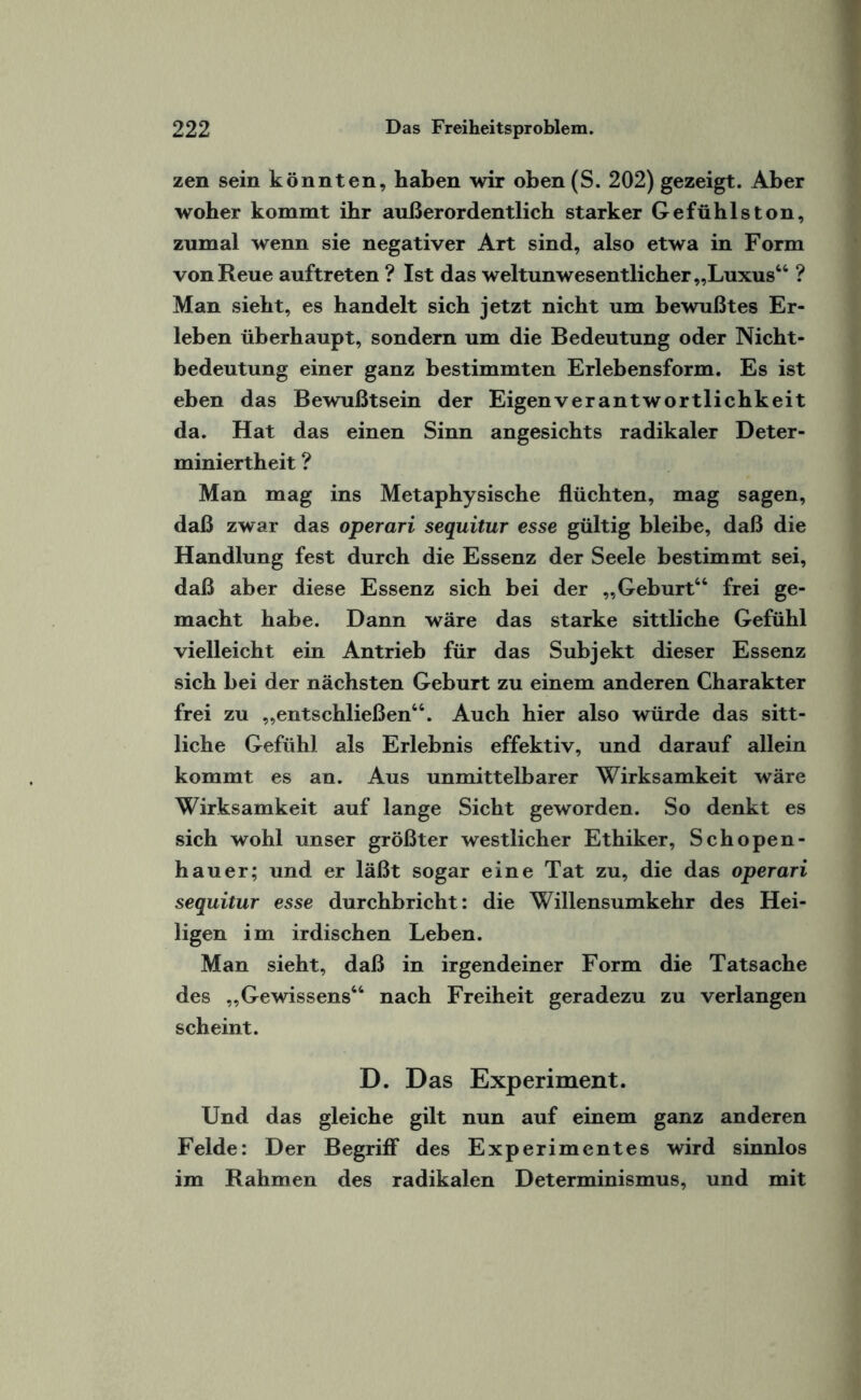 zen sein könnten, haben wir oben(S. 202) gezeigt. Aber woher kommt ihr außerordentlich starker Gefühlston, zumal wenn sie negativer Art sind, also etwa in Form von Reue auftreten ? Ist das weltunwesentlicher „Luxus64 ? Man sieht, es handelt sich jetzt nicht um bewußtes Er¬ leben überhaupt, sondern um die Bedeutung oder Nicht¬ bedeutung einer ganz bestimmten Erlebensform. Es ist eben das Bewußtsein der Eigenverantwortlichkeit da. Hat das einen Sinn angesichts radikaler Deter¬ miniertheit ? Man mag ins Metaphysische flüchten, mag sagen, daß zwar das operari sequitur esse gültig bleibe, daß die Handlung fest durch die Essenz der Seele bestimmt sei, daß aber diese Essenz sich bei der „Geburt66 frei ge¬ macht habe. Dann wäre das starke sittliche Gefühl vielleicht ein Antrieb für das Subjekt dieser Essenz sich bei der nächsten Geburt zu einem anderen Charakter frei zu „entschließen66. Auch hier also würde das sitt¬ liche Gefühl als Erlebnis effektiv, und darauf allein kommt es an. Aus unmittelbarer Wirksamkeit wäre Wirksamkeit auf lange Sicht geworden. So denkt es sich wohl unser größter westlicher Ethiker, Schopen¬ hauer; und er läßt sogar eine Tat zu, die das operari sequitur esse durchbricht: die Willensumkehr des Hei¬ ligen im irdischen Leben. Man sieht, daß in irgendeiner Form die Tatsache des „Gewissens66 nach Freiheit geradezu zu verlangen scheint. D. Das Experiment. Und das gleiche gilt nun auf einem ganz anderen Felde: Der Begriff des Experimentes wird sinnlos im Rahmen des radikalen Determinismus, und mit