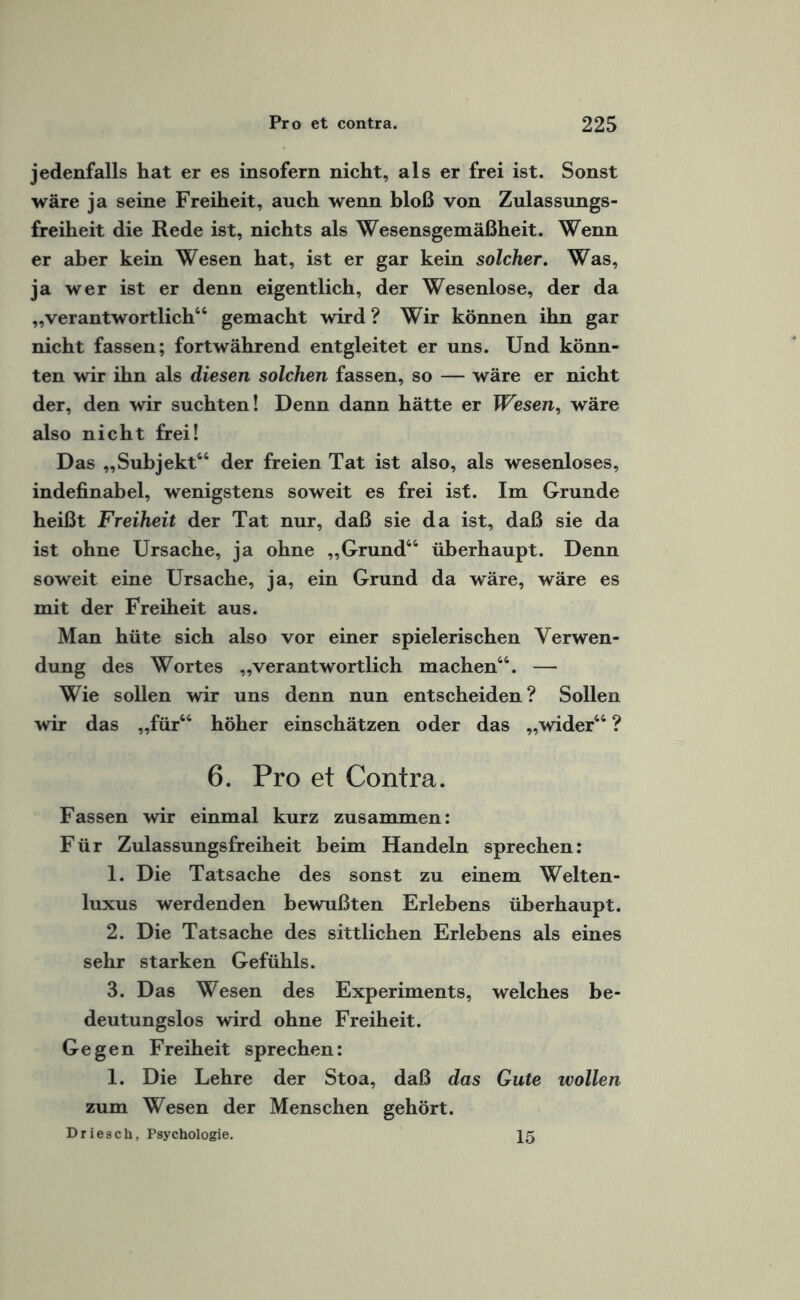 jedenfalls hat er es insofern nicht, als er frei ist. Sonst wäre ja seine Freiheit, auch wenn bloß von Zulassungs¬ freiheit die Rede ist, nichts als Wesensgemäßheit. Wenn er aber kein Wesen hat, ist er gar kein solcher. Was, ja wer ist er denn eigentlich, der Wesenlose, der da „verantwortlich46 gemacht wird ? Wir können ihn gar nicht fassen; fortwährend entgleitet er uns. Und könn¬ ten wir ihn als diesen solchen fassen, so — wäre er nicht der, den wir suchten! Denn dann hätte er Wesen, wäre also nicht frei! Das „Subjekt44 der freien Tat ist also, als wesenloses, indefinabel, wenigstens soweit es frei ist. Im Grunde heißt Freiheit der Tat nur, daß sie da ist, daß sie da ist ohne Ursache, ja ohne „Grund44 überhaupt. Denn soweit eine Ursache, ja, ein Grund da wäre, wäre es mit der Freiheit aus. Man hüte sich also vor einer spielerischen Verwen¬ dung des Wortes „verantwortlich machen44. — Wie sollen wir uns denn nun entscheiden? Sollen wir das „für44 höher einschätzen oder das „wider44 ? 6. Pro et Contra. Fassen wir einmal kurz zusammen: Für Zulassungsfreiheit beim Handeln sprechen: 1. Die Tatsache des sonst zu einem Welten¬ luxus werdenden bewußten Erlebens überhaupt. 2. Die Tatsache des sittlichen Erlebens als eines sehr starken Gefühls. 3. Das Wesen des Experiments, welches be¬ deutungslos wird ohne Freiheit. Gegen Freiheit sprechen: 1. Die Lehre der Stoa, daß das Gute wollen zum Wesen der Menschen gehört. Driesch, Psychologie. 15