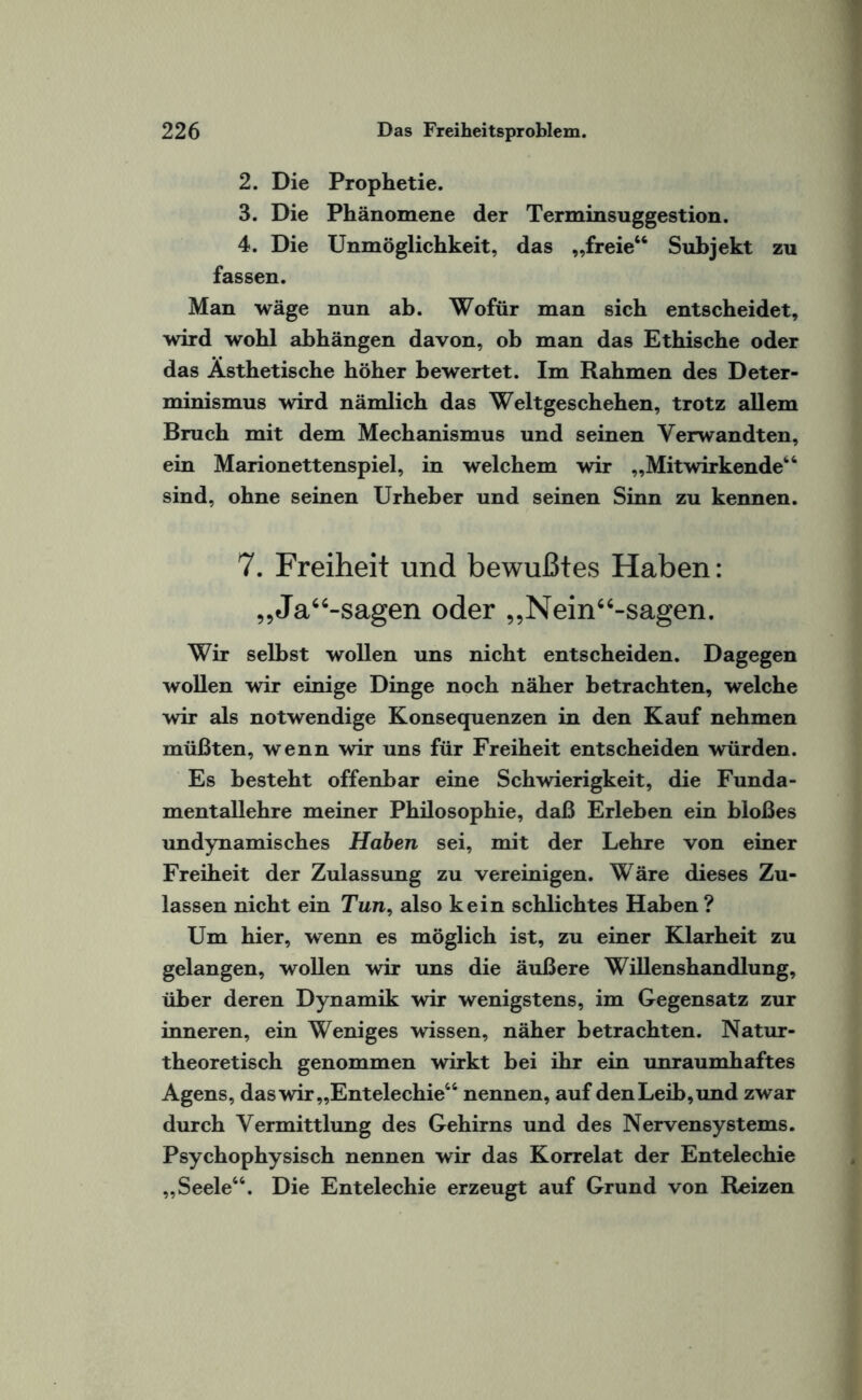 2. Die Prophetie. 3. Die Phänomene der Terminsuggestion. 4. Die Unmöglichkeit, das „freie“ Subjekt zu fassen. Man wäge nun ab. Wofür man sich entscheidet, wird wohl abhängen davon, ob man das Ethische oder das Ästhetische höher bewertet. Im Rahmen des Deter¬ minismus wird nämlich das Weltgeschehen, trotz allem Bruch mit dem Mechanismus und seinen Verwandten, ein Marionettenspiel, in welchem wir „Mitwirkende“ sind, ohne seinen Urheber und seinen Sinn zu kennen. 7. Freiheit und bewußtes Haben: „Ja“-sagen oder „Nein“-sagen. Wir selbst wollen uns nicht entscheiden. Dagegen wollen wir einige Dinge noch näher betrachten, welche wir als notwendige Konsequenzen in den Kauf nehmen müßten, wenn wir uns für Freiheit entscheiden würden. Es besteht offenbar eine Schwierigkeit, die Funda¬ mentallehre meiner Philosophie, daß Erleben ein bloßes undynamisches Haben sei, mit der Lehre von einer Freiheit der Zulassung zu vereinigen. Wäre dieses Zu¬ lassen nicht ein Tun, also kein schlichtes Haben? Um hier, wenn es möglich ist, zu einer Klarheit zu gelangen, wollen wir uns die äußere Willenshandlung, über deren Dynamik wir wenigstens, im Gegensatz zur inneren, ein Weniges wissen, näher betrachten. Natur¬ theoretisch genommen wirkt bei ihr ein unraumhaftes Agens, das wir,,Entelechie“ nennen, auf den Leib, und zwar durch Vermittlung des Gehirns und des Nervensystems. Psychophysisch nennen wir das Korrelat der Entelechie „Seele“. Die Entelechie erzeugt auf Grund von Reizen