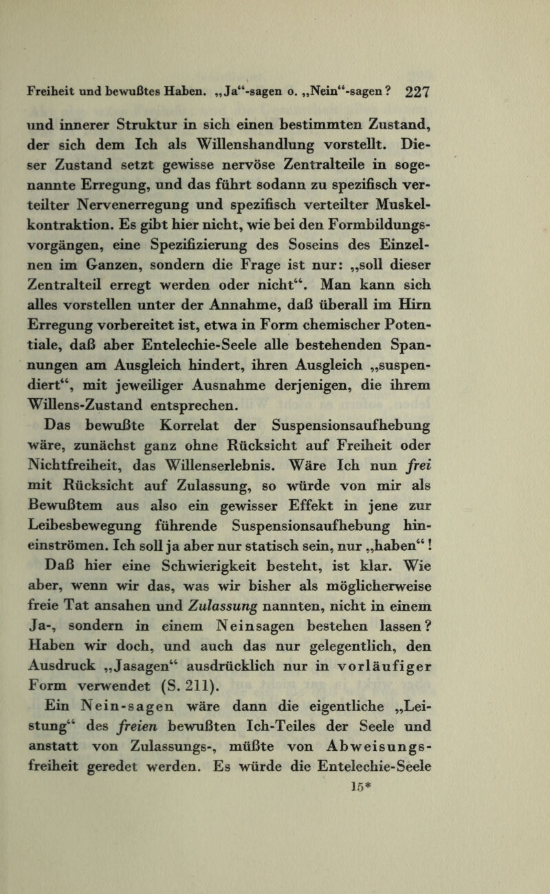 und innerer Struktur in sich einen bestimmten Zustand, der sich dem Ich als Willenshandlung vorstellt. Die¬ ser Zustand setzt gewisse nervöse Zentralteile in soge¬ nannte Erregung, und das führt sodann zu spezifisch ver¬ teilter Nervenerregung und spezifisch verteilter Muskel¬ kontraktion. Es gibt hier nicht, wie bei den Formbildungs¬ vorgängen, eine Spezifizierung des Soseins des Einzel¬ nen im Ganzen, sondern die Frage ist nur: „soll dieser Zentralteil erregt werden oder nicht44. Man kann sich alles vorstellen unter der Annahme, daß überall im Hirn Erregung vorbereitet ist, etwa in Form chemischer Poten¬ tiale, daß aber Entelechie-Seele alle bestehenden Span¬ nungen am Ausgleich hindert, ihren Ausgleich „suspen¬ diert44, mit jeweiliger Ausnahme derjenigen, die ihrem Willens-Zustand entsprechen. Das bewußte Korrelat der Suspensionsaufhebung wäre, zunächst ganz ohne Rücksicht auf Freiheit oder Nichtfreiheit, das Willenserlebnis. Wäre Ich nun frei mit Rücksicht auf Zulassung, so würde von mir als Bewußtem aus also ein gewisser Effekt in jene zur Leibesbewegung führende Suspensionsaufhebung hin¬ einströmen. Ich soll ja aber nur statisch sein, nur „haben44! Daß hier eine Schwierigkeit besteht, ist klar. Wie aber, wenn wir das, was wir bisher als möglicherweise freie Tat ansahen und Zulassung nannten, nicht in einem Ja-, sondern in einem Neinsagen bestehen lassen? Haben wir doch, und auch das nur gelegentlich, den Ausdruck „Jasagen44 ausdrücklich nur in vorläufiger Form verwendet (S. 211). Ein Nein-sagen wäre dann die eigentliche „Lei¬ stung44 des freien bewußten Ich-Teiles der Seele und anstatt von Zulassungs-, müßte von Abweisungs¬ freiheit geredet werden. Es würde die Entelechie-Seele 15*
