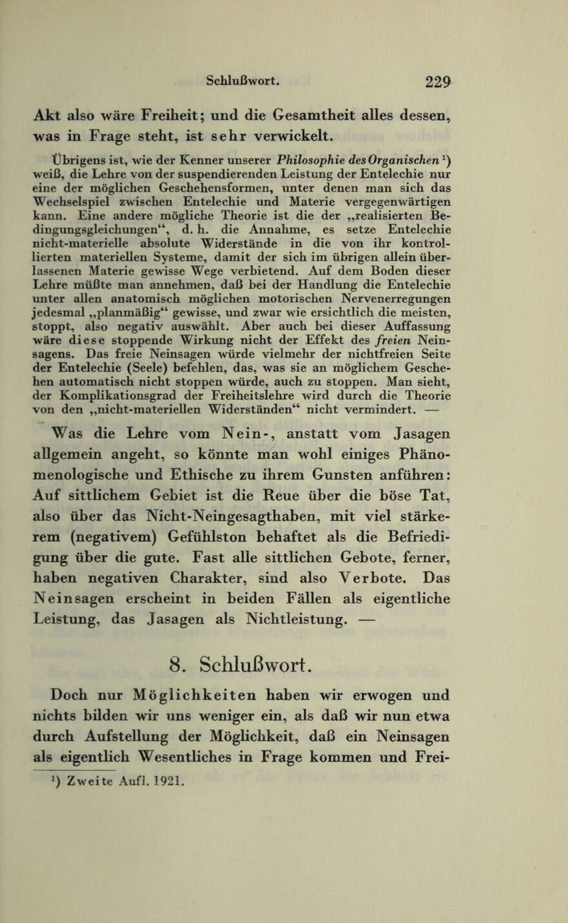 Akt also wäre Freiheit; und die Gesamtheit alles dessen, was in Frage steht, ist sehr verwickelt. Übrigens ist, wie der Kenner unserer Philosophie des Organischen1) weiß, die Lehre von der suspendierenden Leistung der Entelechie nur eine der möglichen Geschehensformen, unter denen man sich das Wechselspiel zwischen Entelechie und Materie vergegenwärtigen kann. Eine andere mögliche Theorie ist die der „realisierten Be¬ dingungsgleichungen“, d. h. die Annahme, es setze Entelechie nicht-materielle absolute Widerstände in die von ihr kontrol¬ lierten materiellen Systeme, damit der sich im übrigen allein über¬ lassenen Materie gewisse Wege verbietend. Auf dem Boden dieser Lehre müßte man annehmen, daß bei der Handlung die Entelechie unter allen anatomisch möglichen motorischen Nervenerregungen jedesmal „planmäßig“ gewisse, und zwar wie ersichtlich die meisten, stoppt, also negativ auswählt. Aber auch bei dieser Auffassung wäre diese stoppende Wirkung nicht der Effekt des freien Nein¬ sagens. Das freie Neinsagen würde vielmehr der nichtfreien Seite der Entelechie (Seele) befehlen, das, was sie an möglichem Gesche¬ hen automatisch nicht stoppen würde, auch zu stoppen. Man sieht, der Komplikationsgrad der Freiheitslehre wird durch die Theorie von den „nicht-materiellen Widerständen“ nicht vermindert. — Was die Lehre vom Nein-, anstatt vom Jasagen allgemein angeht, so könnte man wohl einiges Phäno¬ menologische und Ethische zu ihrem Gunsten anführen: Auf sittlichem Gebiet ist die Reue über die böse Tat, also über das Nicht-Neingesagthaben, mit viel stärke¬ rem (negativem) Gefühlston behaftet als die Befriedi¬ gung über die gute. Fast alle sittlichen Gebote, ferner, haben negativen Charakter, sind also Verbote. Das Nein sagen erscheint in beiden Fällen als eigentliche Leistung, das Jasagen als Nichtleistung. — 8. Schlußwort. Doch nur Möglichkeiten haben wir erwogen und nichts bilden wir uns weniger ein, als daß wir nun etwa durch Aufstellung der Möglichkeit, daß ein Neinsagen als eigentlich Wesentliches in Frage kommen und Frei- *) Zweite Aufl. 1921.