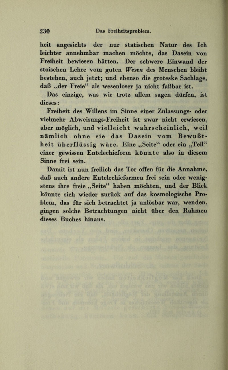 heit angesichts der nur statischen Natur des Ich leichter annehmbar machen möchte, das Dasein von Freiheit bewiesen hätten. Der schwere Ein wand der stoischen Lehre vom guten Wesen des Menschen bleibt bestehen, auch jetzt; und ebenso die groteske Sachlage, daß „der Freie“ als wesenloser ja nicht faßbar ist. Das einzige, was wir trotz allem sagen dürfen, ist dieses: Freiheit des Willens im Sinne einer Zulassungs- oder vielmehr Abweisungs-Freiheit ist zwar nicht erwiesen, aber möglich, und vielleicht wahrscheinlich, weil nämlich ohne sie das Dasein vom Bewußt¬ heit überflüssig wäre. Eine „Seite“ oder ein „Teil“ einer gewissen Entelechieform könnte also in diesem Sinne frei sein. Damit ist nun freilich das Tor offen für die Annahme, daß auch andere Entelechieformen frei sein oder wenig¬ stens ihre freie „Seite“ haben möchten, und der Blick könnte sich wieder zurück auf das kosmologische Pro¬ blem, das für sich betrachtet ja unlösbar war, wenden, gingen solche Betrachtungen nicht über den Rahmen dieses Buches hinaus.