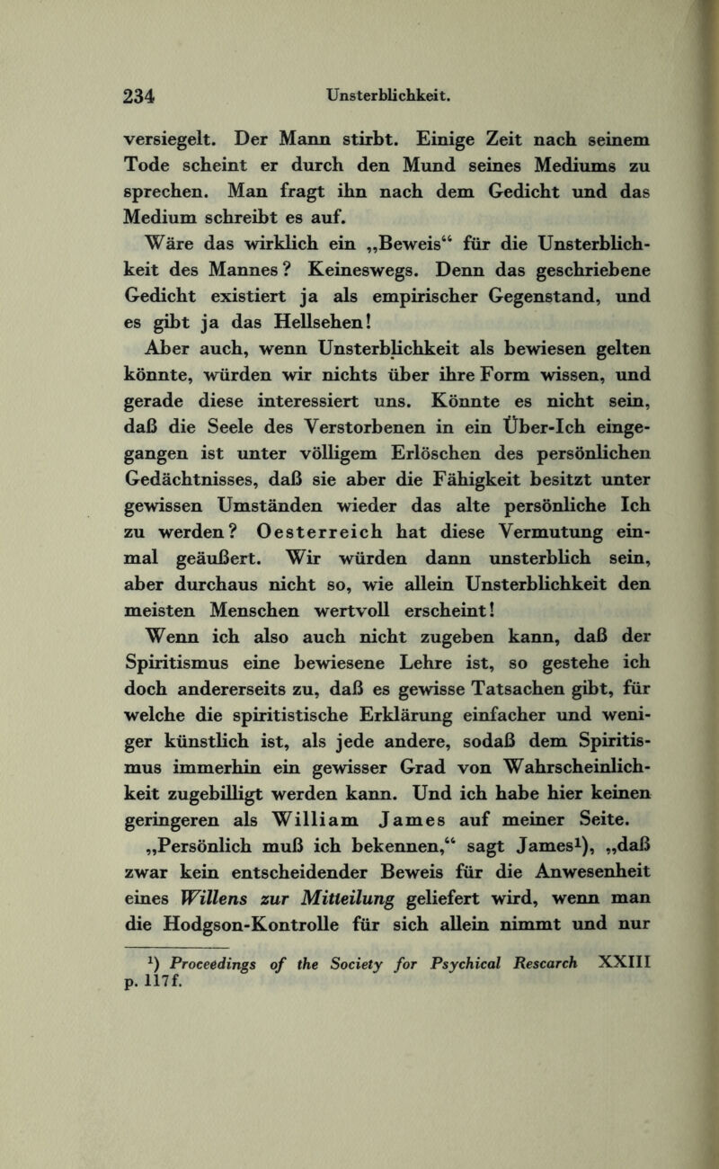 versiegelt. Der Mann stirbt. Einige Zeit nach seinem Tode scheint er durch den Mund seines Mediums zu sprechen. Man fragt ihn nach dem Gedicht und das Medium schreibt es auf. Wäre das wirklich ein „Beweis44 für die Unsterblich¬ keit des Mannes? Keineswegs. Denn das geschriebene Gedicht existiert ja als empirischer Gegenstand, und es gibt ja das Hellsehen! Aber auch, wenn Unsterblichkeit als bewiesen gelten könnte, würden wir nichts über ihre Form wissen, und gerade diese interessiert uns. Könnte es nicht sein, daß die Seele des Verstorbenen in ein Über-Ich einge¬ gangen ist unter völligem Erlöschen des persönlichen Gedächtnisses, daß sie aber die Fähigkeit besitzt unter gewissen Umständen wieder das alte persönliche Ich zu werden? Oesterreich hat diese Vermutung ein¬ mal geäußert. Wir würden dann unsterblich sein, aber durchaus nicht so, wie allein Unsterblichkeit den meisten Menschen wertvoll erscheint! Wenn ich also auch nicht zugeben kann, daß der Spiritismus eine bewiesene Lehre ist, so gestehe ich doch andererseits zu, daß es gewisse Tatsachen gibt, für welche die spiritistische Erklärung einfacher und weni¬ ger künstlich ist, als jede andere, sodaß dem Spiritis¬ mus immerhin ein gewisser Grad von Wahrscheinlich¬ keit zugebilligt werden kann. Und ich habe hier keinen geringeren als William James auf meiner Seite. „Persönlich muß ich bekennen,44 sagt James1), „daß zwar kein entscheidender Beweis für die Anwesenheit eines Willens zur Mitteilung geliefert wird, wenn man die Hodgson-Kontrolle für sich allein nimmt und nur *) Proceedings of the Society for Psychical Research XXIII p. 117 f.