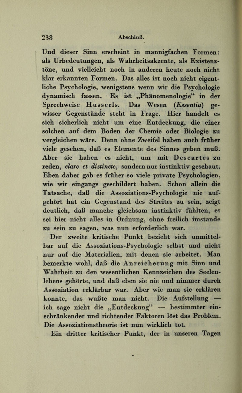 Und dieser Sinn erscheint in mannigfachen Formen: als Urbedeutungen, als Wahrheitsakzente, als Existenz¬ töne, und vielleicht noch in anderen heute noch nicht klar erkannten Formen. Das alles ist noch nicht eigent¬ liche Psychologie, wenigstens wenn wir die Psychologie dynamisch fassen. Es ist „Phänomenologie“ in der Sprechweise Husserls. Das Wesen (Essentia) ge¬ wisser Gegenstände steht in Frage. Hier handelt es sich sicherlich nicht um eine Entdeckung, die einer solchen auf dem Boden der Chemie oder Biologie zu vergleichen wäre. Denn ohne Zweifel haben auch früher viele gesehen, daß es Elemente des Sinnes geben muß. Aber sie haben es nicht, um mit Descartes zu reden, clare et distincte, sondern nur instinktiv geschaut. Eben daher gab es früher so viele private Psychologien, wie wir eingangs geschildert haben. Schon allein die Tatsache, daß die Assoziations-Psychologie nie auf¬ gehört hat ein Gegenstand des Streites zu sein, zeigt deutlich, daß manche gleichsam instinktiv fühlten, es sei hier nicht alles in Ordnung, ohne freilich imstande zu sein zu sagen, was nun erforderlich war. Der zweite kritische Punkt bezieht sich unmittel¬ bar auf die Assoziations-Psychologie selbst und nicht nur auf die Materialien, mit denen sie arbeitet. Man bemerkte wohl, daß die Anreicherung mit Sinn und Wahrheit zu den wesentlichen Kennzeichen des Seelen¬ lebens gehörte, und daß eben sie nie und nimmer durch Assoziation erklärbar war. Aber wie man sie erklären konnte, das wußte man nicht. Die Aufstellung — ich sage nicht die „Entdeckung“ — bestimmter ein¬ schränkender und richtender Faktoren löst das Problem. Die Assoziationstheorie ist nun wirklich tot. Ein dritter kritischer Punkt, der in unseren Tagen