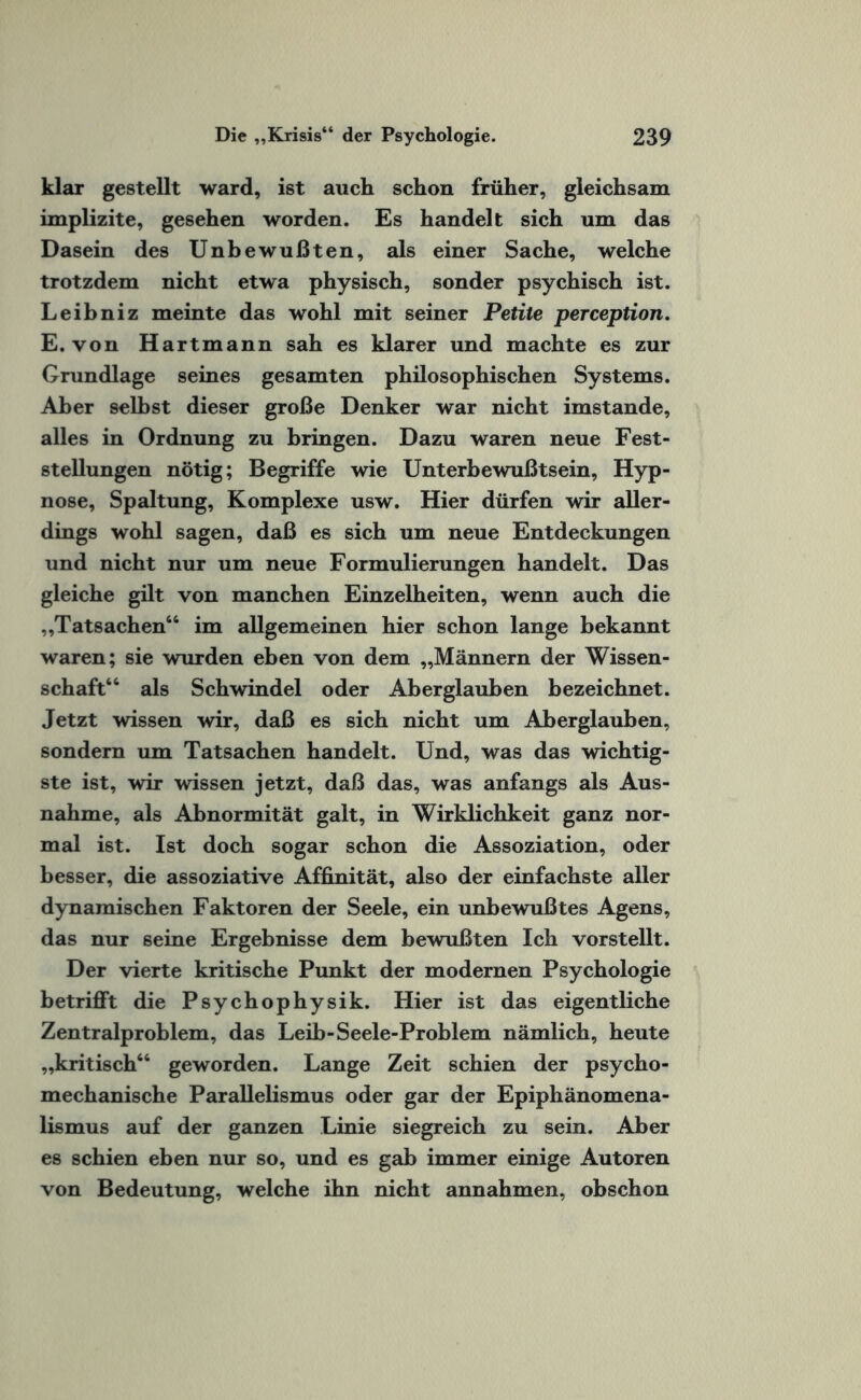 klar gestellt ward, ist auch schon früher, gleichsam implizite, gesehen worden. Es handelt sich um das Dasein des Unbewußten, als einer Sache, welche trotzdem nicht etwa physisch, sonder psychisch ist. Leibniz meinte das wohl mit seiner Petite perception. E. von Hartmann sah es klarer und machte es zur Grundlage seines gesamten philosophischen Systems. Aber selbst dieser große Denker war nicht imstande, alles in Ordnung zu bringen. Dazu waren neue Fest¬ stellungen nötig; Begriffe wie Unterbewußtsein, Hyp¬ nose, Spaltung, Komplexe usw. Hier dürfen wir aller¬ dings wohl sagen, daß es sich um neue Entdeckungen und nicht nur um neue Formulierungen handelt. Das gleiche gilt von manchen Einzelheiten, wenn auch die „Tatsachen“ im allgemeinen hier schon lange bekannt waren; sie wurden eben von dem „Männern der Wissen¬ schaft“ als Schwindel oder Aberglauben bezeichnet. Jetzt wissen wir, daß es sich nicht um Aberglauben, sondern um Tatsachen handelt. Und, was das wichtig¬ ste ist, wir wissen jetzt, daß das, was anfangs als Aus¬ nahme, als Abnormität galt, in Wirklichkeit ganz nor¬ mal ist. Ist doch sogar schon die Assoziation, oder besser, die assoziative Affinität, also der einfachste aller dynamischen Faktoren der Seele, ein unbewußtes Agens, das nur 6eine Ergebnisse dem bewußten Ich vorstellt. Der vierte kritische Punkt der modernen Psychologie betrifft die Psychophysik. Hier ist das eigentliche Zentralproblem, das Leib-Seele-Problem nämlich, heute „kritisch“ geworden. Lange Zeit schien der psycho- mechanische Parallelismus oder gar der Epiphänomena¬ lismus auf der ganzen Linie siegreich zu sein. Aber es schien eben nur so, und es gab immer einige Autoren von Bedeutung, welche ihn nicht annahmen, obschon