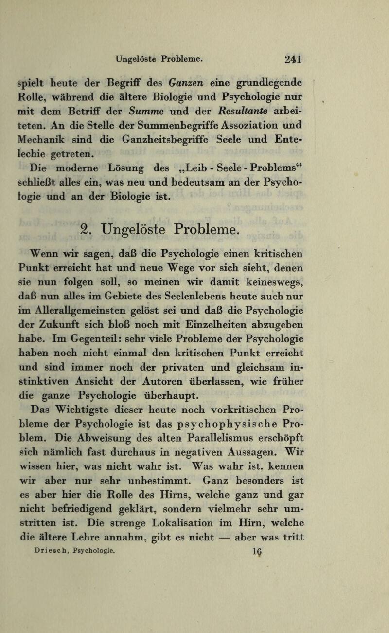 spielt heute der Begriff des Ganzen eine grundlegende Rolle, während die ältere Biologie und Psychologie nur mit dem Betriff der Summe und der Resultante arbei¬ teten. An die Stelle der Summenbegriffe Assoziation und Mechanik sind die Ganzheitsbegriffe Seele und Ente- lechie getreten. Die moderne Lösung des „Leib - Seele - Problems44 schließt alles ein, was neu und bedeutsam an der Psycho¬ logie und an der Biologie ist. 2. Ungelöste Probleme. Wenn wir sagen, daß die Psychologie einen kritischen Punkt erreicht hat und neue Wege vor sich sieht, denen sie nun folgen soll, so meinen wir damit keineswegs, daß nun alles im Gebiete des Seelenlebens heute auch nur im Allerallgemeinsten gelöst sei und daß die Psychologie der Zukunft sich bloß noch mit Einzelheiten abzugeben habe. Im Gegenteil: sehr viele Probleme der Psychologie haben noch nicht einmal den kritischen Punkt erreicht und sind immer noch der privaten und gleichsam in¬ stinktiven Ansicht der Autoren überlassen, wie früher die ganze Psychologie überhaupt. Das Wichtigste dieser heute noch vorkritischen Pro¬ bleme der Psychologie ist das psychophysische Pro¬ blem. Die Abweisung des alten Parallelismus erschöpft sich nämlich fast durchaus in negativen Aussagen. Wir wissen hier, was nicht wahr ist. Was wahr ist, kennen wir aber nur sehr unbestimmt. Ganz besonders ist es aber hier die Rolle des Hirns, welche ganz und gar nicht befriedigend geklärt, sondern vielmehr sehr um¬ stritten ist. Die strenge Lokalisation im Hirn, welche die ältere Lehre annahm, gibt es nicht — aber was tritt Driesch, Psychologie. Iß