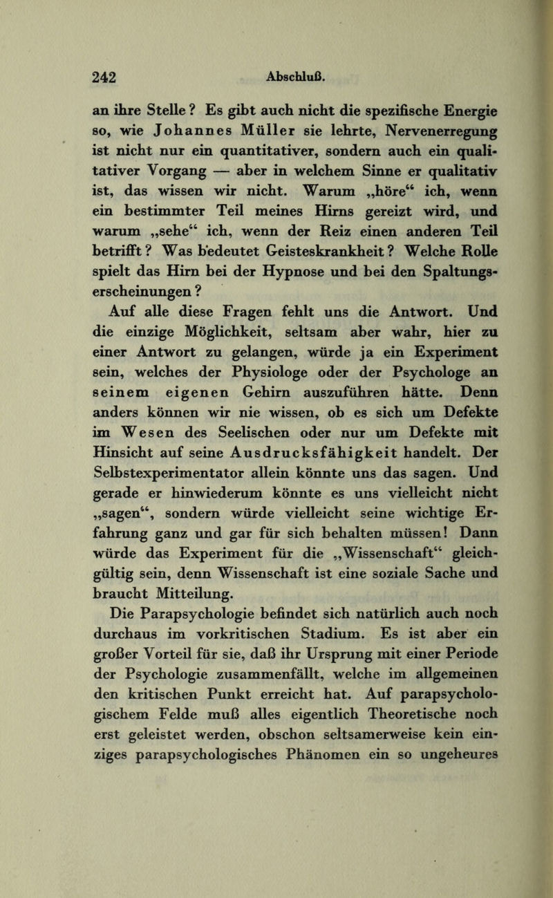 an ihre Stelle ? Es gibt auch nicht die spezifische Energie so, wie Johannes Müller sie lehrte, Nervenerregung ist nicht nur ein quantitativer, sondern auch ein quali¬ tativer Vorgang — aber in welchem Sinne er qualitativ ist, das wissen wir nicht. Warum „höre46 ich, wenn ein bestimmter Teil meines Hirns gereizt wird, und warum „sehe64 ich, wenn der Reiz einen anderen Teil betrifft? Was bedeutet Geisteskrankheit? Welche Rolle spielt das Hirn bei der Hypnose und bei den Spaltungs¬ erscheinungen ? Auf alle diese Fragen fehlt uns die Antwort. Und die einzige Möglichkeit, seltsam aber wahr, hier zu einer Antwort zu gelangen, würde ja ein Experiment sein, welches der Physiologe oder der Psychologe an seinem eigenen Gehirn auszuführen hätte. Denn anders können wir nie wissen, ob es sich um Defekte im Wesen des Seelischen oder nur um Defekte mit Hinsicht auf seine Ausdrucksfähigkeit handelt. Der Selbstexperimentator allein könnte uns das sagen. Und gerade er hinwiederum könnte es uns vielleicht nicht „sagen66, sondern würde vielleicht seine wichtige Er¬ fahrung ganz und gar für sich behalten müssen! Dann würde das Experiment für die „Wissenschaft66 gleich¬ gültig sein, denn Wissenschaft ist eine soziale Sache und braucht Mitteilung. Die Parapsychologie befindet sich natürlich auch noch durchaus im vorkritischen Stadium. Es ist aber ein großer Vorteil für sie, daß ihr Ursprung mit einer Periode der Psychologie zusammenfällt, welche im allgemeinen den kritischen Punkt erreicht hat. Auf parapsycholo¬ gischem Felde muß alles eigentlich Theoretische noch erst geleistet werden, obschon seltsamerweise kein ein¬ ziges parapsychologisches Phänomen ein so ungeheures