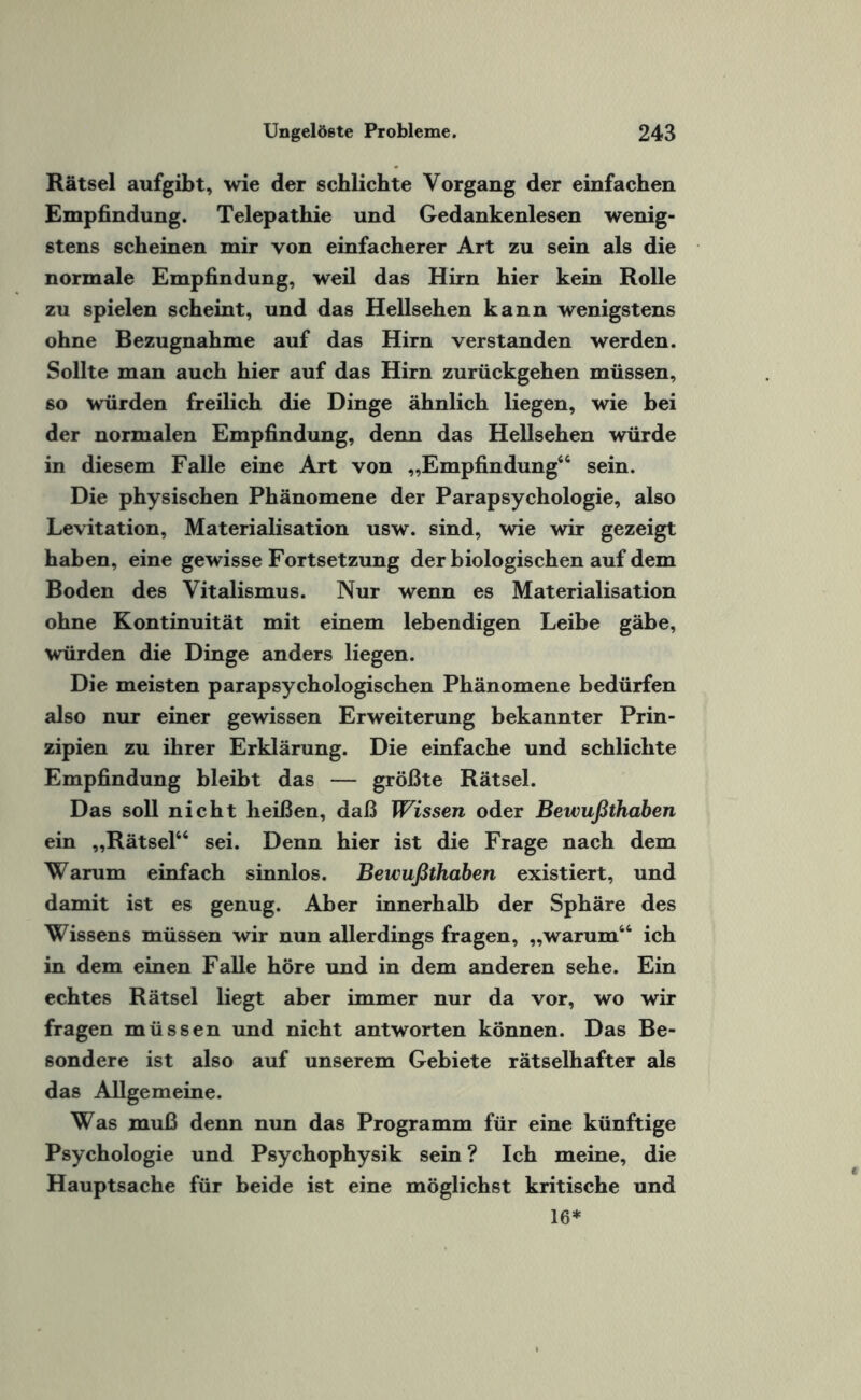 Rätsel aufgibt, wie der schlichte Vorgang der einfachen Empfindung. Telepathie und Gedankenlesen wenig¬ stens scheinen mir von einfacherer Art zu sein als die normale Empfindung, weil das Hirn hier kein Rolle zu spielen scheint, und das Hellsehen kann wenigstens ohne Bezugnahme auf das Hirn verstanden werden. Sollte man auch hier auf das Hirn zurückgehen müssen, so würden freilich die Dinge ähnlich liegen, wie hei der normalen Empfindung, denn das Hellsehen würde in diesem Falle eine Art von „Empfindung46 sein. Die physischen Phänomene der Parapsychologie, also Levitation, Materialisation usw. sind, wie wir gezeigt haben, eine gewisse Fortsetzung der biologischen auf dem Boden des Vitalismus. Nur wenn es Materialisation ohne Kontinuität mit einem lebendigen Leibe gäbe, würden die Dinge anders liegen. Die meisten parapsychologischen Phänomene bedürfen also nur einer gewissen Erweiterung bekannter Prin¬ zipien zu ihrer Erklärung. Die einfache und schlichte Empfindung bleibt das — größte Rätsel. Das soll nicht heißen, daß Wissen oder Bewußthaben ein „Rätsel44 sei. Denn hier ist die Frage nach dem Warum einfach sinnlos. Bewußthaben existiert, und damit ist es genug. Aber innerhalb der Sphäre des Wissens müssen wir nun allerdings fragen, „warum44 ich in dem einen Falle höre und in dem anderen sehe. Ein echtes Rätsel liegt aber immer nur da vor, wo wir fragen müssen und nicht antworten können. Das Be¬ sondere ist also auf unserem Gebiete rätselhafter als das Allgemeine. Was muß denn nun das Programm für eine künftige Psychologie und Psychophysik sein ? Ich meine, die Hauptsache für beide ist eine möglichst kritische und 16*