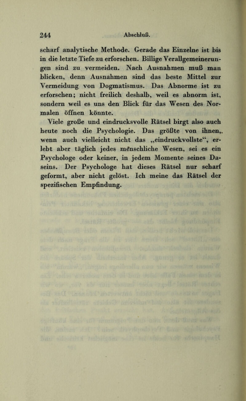 scharf analytische Methode. Gerade das Einzelne ist bis in die letzte Tiefe zu erforschen. Billige Verallgemeinerun¬ gen sind zu vermeiden. Nach Ausnahmen muß man blicken, denn Ausnahmen sind das beste Mittel zur Vermeidung von Dogmatismus. Das Abnorme ist zu erforschen; nicht freilich deshalb, weil es abnorm ist, sondern weil es uns den Blick für das Wesen des Nor¬ malen öffnen könnte. Viele große und eindrucksvolle Rätsel birgt also auch heute noch die Psychologie. Das größte von ihnen,, wenn auch vielleicht nicht das „eindruckvollste66, er¬ lebt aber täglich jedes menschliche Wesen, sei es ein Psychologe oder keiner, in jedem Momente seines Da¬ seins. Der Psychologe hat dieses Rätsel nur scharf geformt, aber nicht gelöst. Ich meine das Rätsel der spezifischen Empfindung.