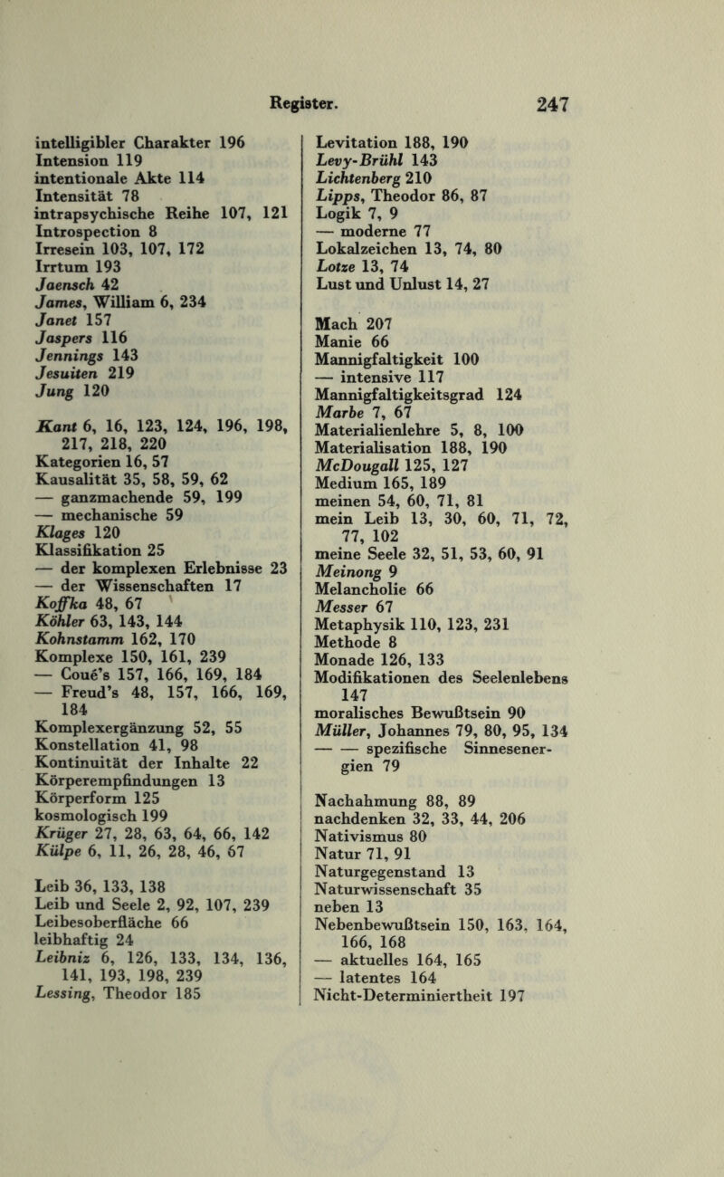 intelligibler Charakter 196 Intension 119 intentionale Akte 114 Intensität 78 intrapsychische Reihe 107, 121 Introspection 8 Irresein 103, 107, 172 Irrtum 193 Jaensch 42 James, William 6, 234 Janet 157 Jaspers 116 Jennings 143 Jesuiten 219 Jung 120 Kant 6, 16, 123, 124, 196, 198, 217, 218, 220 Kategorien 16, 57 Kausalität 35, 58, 59, 62 — ganzmachende 59, 199 — mechanische 59 Klages 120 Klassifikation 25 — der komplexen Erlebnisse 23 — der Wissenschaften 17 Koffka 48, 67 Köhler 63, 143, 144 Kohnstamm 162, 170 Komplexe 150, 161, 239 — Coue’s 157, 166, 169, 184 — Freud’s 48, 157, 166, 169, 184 Komplexergänzung 52, 55 Konstellation 41, 98 Kontinuität der Inhalte 22 Körperempfindungen 13 Körperform 125 kosmologisch 199 Krüger 27, 28, 63, 64, 66, 142 Külpe 6, 11, 26, 28, 46, 67 Leib 36, 133, 138 Leib und Seele 2, 92, 107, 239 Leibesoberfläche 66 leibhaftig 24 Leibniz 6, 126, 133, 134, 136, 141, 193, 198, 239 Lessing, Theodor 185 Levitation 188, 190 Levy-Brühl 143 Lichtenberg 210 Lipps, Theodor 86, 87 Logik 7, 9 — moderne 77 Lokalzeichen 13, 74, 80 Lotze 13, 74 Lust und Unlust 14, 27 Mach 207 Manie 66 Mannigfaltigkeit 100 — intensive 117 Mannigfaltigkeitsgrad 124 Marbe 7, 67 Materialienlehre 5, 8, 100 Materialisation 188, 190 McDougall 125, 127 Medium 165, 189 meinen 54, 60, 71, 81 mein Leib 13, 30, 60, 71, 72, 77, 102 meine Seele 32, 51, 53, 60, 91 Meinong 9 Melancholie 66 IYTpsspt 67 Metaphysik 110, 123, 231 Methode 8 Monade 126, 133 Modifikationen des Seelenlebens 147 moralisches Bewußtsein 90 Müller, Johannes 79, 80, 95, 134 -spezifische Sinnesener¬ gien 79 Nachahmung 88, 89 nachdenken 32, 33, 44, 206 Nativismus 80 Natur 71, 91 Naturgegenstand 13 Naturwissenschaft 35 neben 13 Nebenbewußtsein 150, 163. 164, 166, 168 — aktuelles 164, 165 — latentes 164 Nicht-Determiniertheit 197