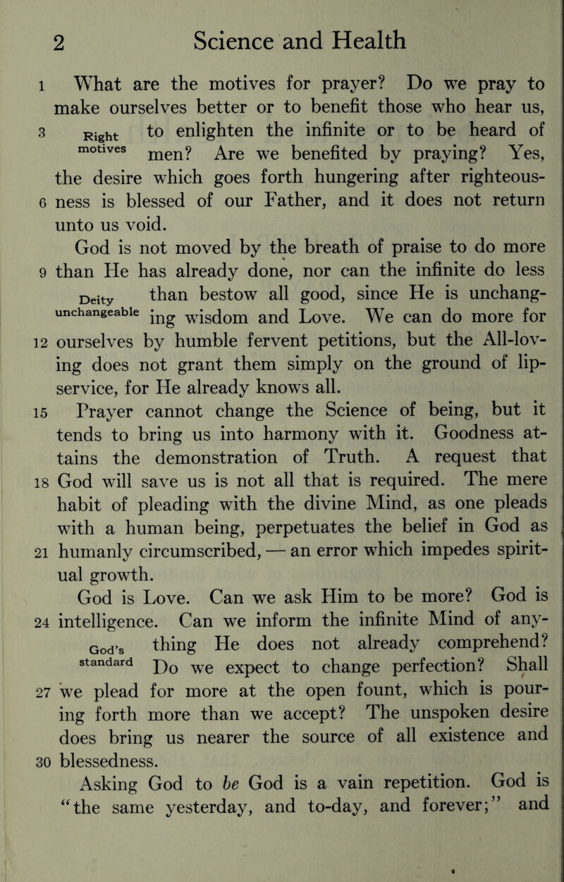 i What are the motives for prayer? Do we pray to make ourselves better or to benefit those who hear us, 3 Right to enlighten the infinite or to be heard of motives men? Are we benefited by praying? Yes, the desire which goes forth hungering after righteous- 6 ness is blessed of our Father, and it does not return unto us void. God is not moved by the breath of praise to do more 9 than He has already done, nor can the infinite do less Deity than bestow all good, since He is unchang- unchangeabie jng w}S(jom and Love. We can do more for 12 ourselves by humble fervent petitions, but the All-lov¬ ing does not grant them simply on the ground of lip- service, for He already knows all. 15 Prayer cannot change the Science of being, but it tends to bring us into harmony with it. Goodness at¬ tains the demonstration of Truth. A request that 18 God will save us is not all that is required. The mere habit of pleading with the divine Mind, as one pleads with a human being, perpetuates the belief in God as 21 humanly circumscribed, — an error which impedes spirit¬ ual growth. God is Love. Can we ask Him to be more? God is 24 intelligence. Can we inform the infinite Mind of any- God,s thing He does not already comprehend? standard j)0 we eXpect to change perfection? Shall 27 we plead for more at the open fount, which is pour¬ ing forth more than we accept? The unspoken desire does bring us nearer the source of all existence and 30 blessedness. Asking God to be God is a vain repetition. God is “the same yesterday, and to-day, and forever;” and