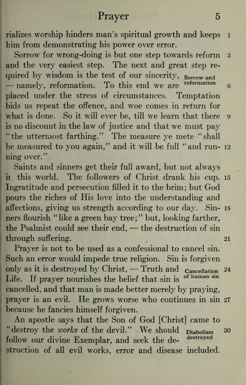 rializes worship hinders man’s spiritual growth and keeps him from demonstrating his power over error. Sorrow for wrong-doing is but one step towards reform and the very easiest step. The next and great step re¬ quired by wisdom is the test of our sincerity, sorrow and — namely, reformation. To this end we are reformatlon placed under the stress of circumstances. Temptation bids us repeat the offence, and woe comes in return for what is done. So it will ever be, till we learn that there is no discount in the law of justice and that we must pay “the uttermost farthing.” The measure ye mete “shall be measured to you again,” and it will be full “and run¬ ning over.” Saints and sinners get their full award, but not always ii this world. The followers of Christ drank his cup. Ingratitude and persecution filled it to the brim; but God pours the riches of His love into the understanding and affections, giving us strength according to our day. Sin¬ ners flourish “like a green bay tree;” but, looking farther, the Psalmist could see their end, — the destruction of sin through suffering. Prayer is not to be used as a confessional to cancel sin. Such an error would impede true religion. Sin is forgiven only as it is destroyed by Christ, — Truth and cancellation Life. If prayer nourishes the belief that sin is of human sin cancelled, and that man is made better merely by praying, prayer is an evil. He grows worse who continues in sin because he fancies himself forgiven. An apostle says that the Son of God [Christ] came to “destroy the works of the devil.” We should Diabolism follow our divine Exemplar, and seek the de- destr°yed struction of all evil works, error and disease included. 1 3 6 9 12 15 18 21 24 27 30