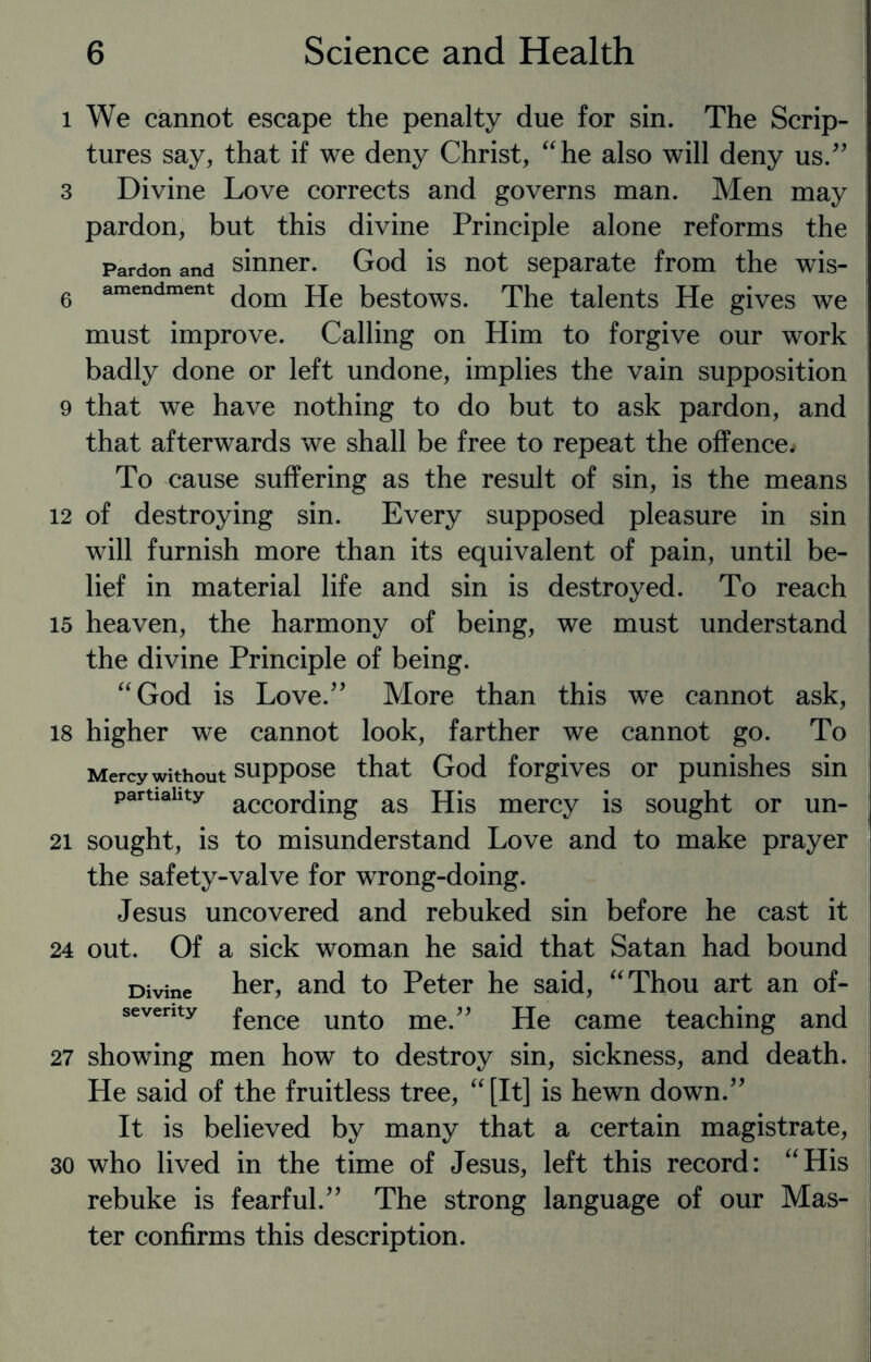 l We cannot escape the penalty due for sin. The Scrip¬ tures say, that if we deny Christ, “he also will deny us.” 3 Divine Love corrects and governs man. Men may pardon, but this divine Principle alone reforms the Pardon and sinner. God is not separate from the wis- 6 amendment (jom jje bestows. The talents He gives we must improve. Calling on Him to forgive our work badly done or left undone, implies the vain supposition 9 that we have nothing to do but to ask pardon, and that afterwards we shall be free to repeat the offence. To cause suffering as the result of sin, is the means 12 of destroying sin. Every supposed pleasure in sin will furnish more than its equivalent of pain, until be¬ lief in material life and sin is destroyed. To reach 15 heaven, the harmony of being, we must understand the divine Principle of being. “God is Love.” More than this we cannot ask, 18 higher we cannot look, farther we cannot go. To Mercy without suppose that God forgives or punishes sin partiality accorcJing as His mercy is sought or un- 21 sought, is to misunderstand Love and to make prayer the safety-valve for wrong-doing. Jesus uncovered and rebuked sin before he cast it 24 out. Of a sick woman he said that Satan had bound Divine her, and to Peter he said, “Thou art an of- seventy fence unt0 me.” He came teaching and 27 showing men how to destroy sin, sickness, and death. He said of the fruitless tree, “[It] is hewn down.” It is believed by many that a certain magistrate, 30 who lived in the time of Jesus, left this record: “His rebuke is fearful.” The strong language of our Mas¬ ter confirms this description.