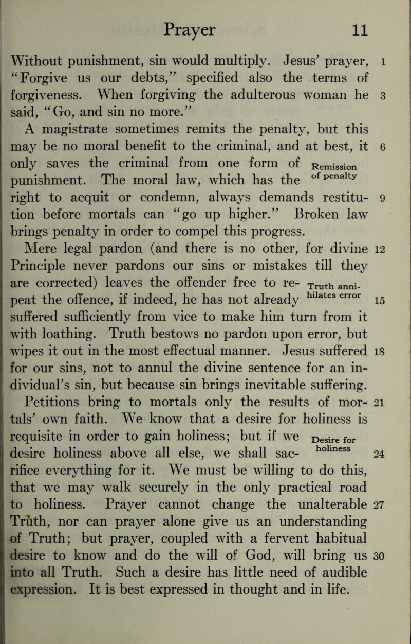 Without punishment, sin would multiply. Jesus' prayer, “ Forgive us our debts, specified also the terms of forgiveness. When forgiving the adulterous woman he said, “Go, and sin no more. A magistrate sometimes remits the penalty, but this may be no moral benefit to the criminal, and at best, it only saves the criminal from one form of Remission punishment. The moral law, which has the ofpenalty right to acquit or condemn, always demands restitu¬ tion before mortals can “go up higher. Broken law brings penalty in order to compel this progress. Mere legal pardon (and there is no other, for divine Principle never pardons our sins or mistakes till they are corrected) leaves the offender free to re- Truth anni_ peat the offence, if indeed, he has not already hllates error suffered sufficiently from vice to make him turn from it with loathing. Truth bestows no pardon upon error, but wipes it out in the most effectual manner. Jesus suffered for our sins, not to annul the divine sentence for an in¬ dividual's sin, but because sin brings inevitable suffering. Petitions bring to mortals only the results of mor¬ tals' own faith. We know that a desire for holiness is requisite in order to gain holiness; but if we Desire for desire holiness above all else, we shall sac- holmess rifice everything for it. We must be willing to do this, that we may walk securely in the only practical road to holiness. Prayer cannot change the unalterable Truth, nor can prayer alone give us an understanding of Truth; but prayer, coupled with a fervent habitual desire to know and do the will of God, will bring us | into all Truth. Such a desire has little need of audible expression. It is best expressed in thought and in life. l 3 6 9 12 15 18 21 24 27 30