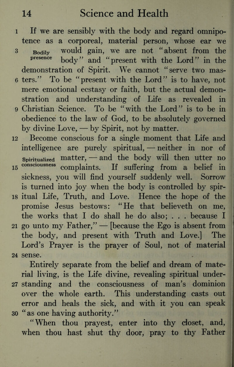 l If we are sensibly with the body and regard omnipo¬ tence as a corporeal, material person, whose ear we 3 Bodily would gain, we are not “ absent from the presence koc[y” and “present with the Lord” in the demonstration of Spirit. We cannot “ serve two mas- 6 ters.” To be “present with the Lord” is to have, not mere emotional ecstasy or faith, but the actual demon¬ stration and understanding of Life as revealed in 9 Christian Science. To be “with the Lord” is to be in obedience to the law of God, to be absolutely governed by divine Love, — by Spirit, not by matter. 12 Become conscious for a single moment that Life and intelligence are purely spiritual, — neither in nor of spiritualized matter, — and the body will then utter no i5 consciousness complaints. If suffering from a belief in sickness, you will find yourself suddenly well. Sorrow is turned into joy when the body is controlled by spir- 18 itual Life, Truth, and Love. Hence the hope of the promise Jesus bestows: “He that believeth on me, the works that I do shall he do also; . . . because I 21 go unto my Father,” — [because the Ego is absent from the body, and present with Truth and Love.] The Lord’s Prayer is the prayer of Soul, not of material 24 sense. Entirely separate from the belief and dream of mate¬ rial living, is the Life divine, revealing spiritual under- 27 standing and the consciousness of man’s dominion over the whole earth. This understanding casts out error and heals the sick, and with it you can speak 30 “as one having authority.” “When thou prayest, enter into thy closet, and, when thou hast shut thy door, pray to thy Father