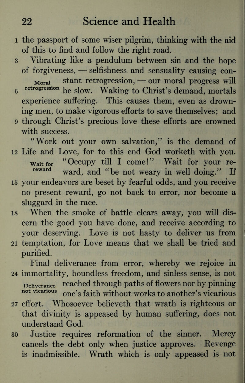 l the passport of some wiser pilgrim, thinking with the aid of this to find and follow the right road. 3 Vibrating like a pendulum between sin and the hope of forgiveness, — selfishness and sensuality causing con- Morai stant retrogression, — our moral progress will 6 retrogression ke siow Waking to Christ’s demand, mortals experience suffering. This causes them, even as drown¬ ing men, to make vigorous efforts to save themselves; and 9 through Christ’s precious love these efforts are crowned with success. “Work out your own salvation,” is the demand of 12 Life and Love, for to this end God worketh with you. wait for “ Occupy till I come! ” Wait for your re- reward ward, and “be not weary in well doing.” If 15 your endeavors are beset by fearful odds, and you receive no present reward, go not back to error, nor become a sluggard in the race. 18 When the smoke of battle clears away, you will dis¬ cern the good you have done, and receive according to your deserving. Love is not hasty to deliver us from 21 temptation, for Love means that we shall be tried and purified. Final deliverance from error, whereby we rejoice in 24 immortality, boundless freedom, and sinless sense, is not Deliverance reached through paths of flowers nor by pinning not vicarious one>s faith without works to another’s vicarious 27 effort. Whosoever believeth that wrath is righteous or that divinity is appeased by human suffering, does not understand God. 30 Justice requires reformation of the sinner. Mercy cancels the debt only when justice approves. Revenge is inadmissible. Wrath which is only appeased is not