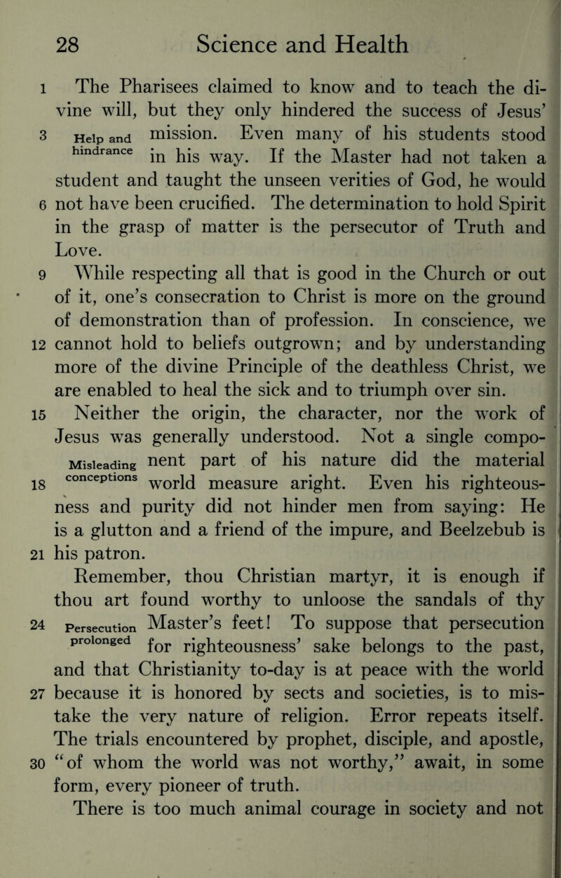 l The Pharisees claimed to know and to teach the di¬ vine will, but they only hindered the success of Jesus' 3 Help and mission. Even many of his students stood hindrance jn way. jf the Master had not taken a student and taught the unseen verities of God, he would 6 not have been crucified. The determination to hold Spirit in the grasp of matter is the persecutor of Truth and Love. 9 While respecting all that is good in the Church or out of it, one's consecration to Christ is more on the ground of demonstration than of profession. In conscience, we 12 cannot hold to beliefs outgrown; and by understanding more of the divine Principle of the deathless Christ, we are enabled to heal the sick and to triumph over sin. 15 Neither the origin, the character, nor the work of Jesus was generally understood. Not a single compo- Misieading nent part of his nature did the material 18 concePtlons world measure aright. Even his righteous¬ ness and purity did not hinder men from saying: He is a glutton and a friend of the impure, and Beelzebub is 21 his patron. Remember, thou Christian martyr, it is enough if thou art found worthy to unloose the sandals of thy 24 Persecution Master’s feet! To suppose that persecution prolonged for righteousness' sake belongs to the past, and that Christianity to-day is at peace with the world 27 because it is honored by sects and societies, is to mis¬ take the very nature of religion. Error repeats itself. The trials encountered by prophet, disciple, and apostle, 30 “of whom the world w^as not worthy, await, in some form, every pioneer of truth. There is too much animal courage in society and not