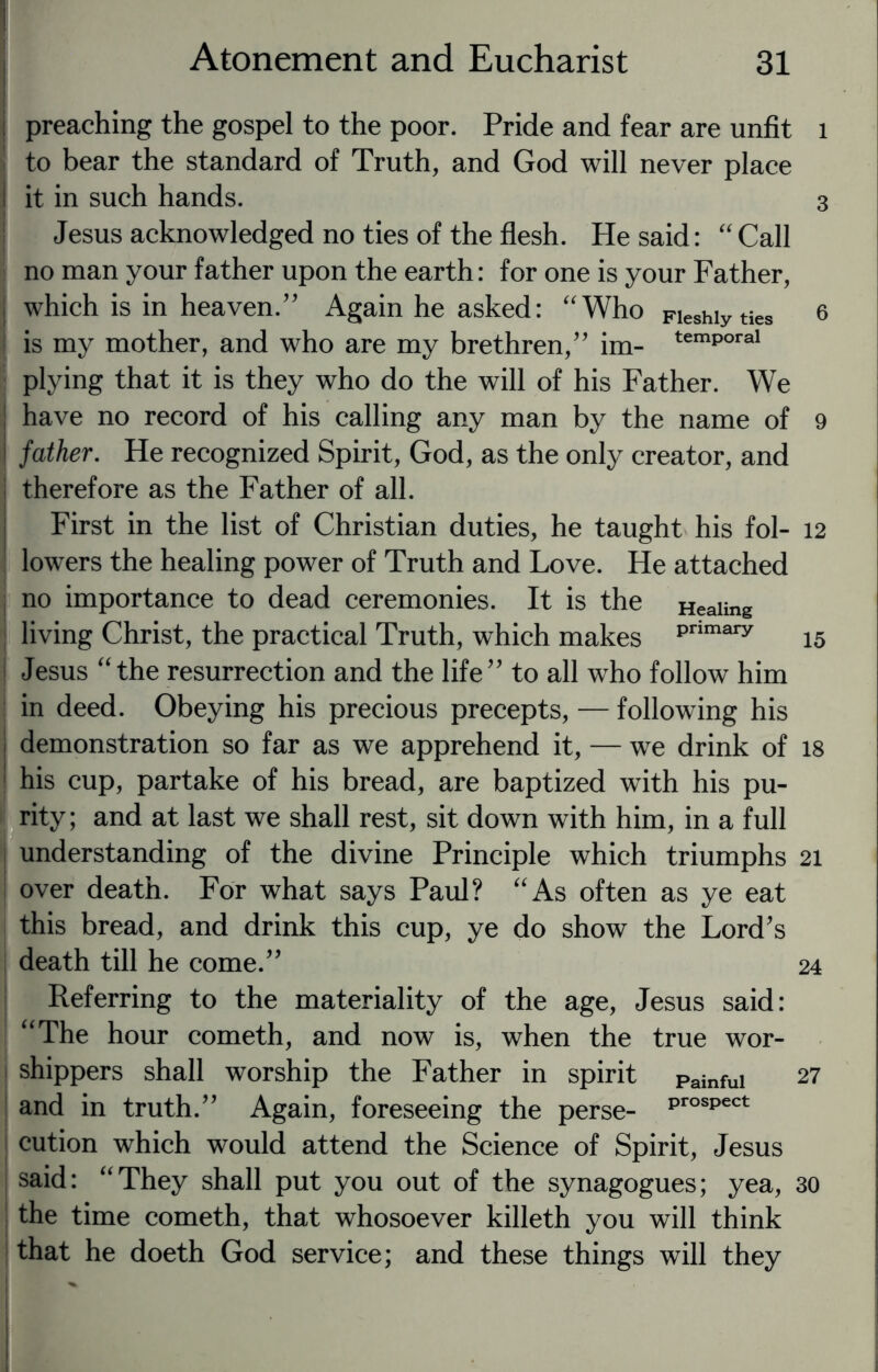 preaching the gospel to the poor. Pride and fear are unfit to bear the standard of Truth, and God will never place it in such hands. 4 Jesus acknowledged no ties of the flesh. He said: “ Call no man your father upon the earth: for one is your Father, which is in heaven.” Again he asked: “Who Fieshiyties ! is my mother, and who are my brethren,” im- temP°ral plying that it is they who do the will of his Father. We have no record of his calling any man by the name of father. He recognized Spirit, God, as the only creator, and therefore as the Father of all. First in the list of Christian duties, he taught his fol¬ lowers the healing power of Truth and Love. He attached no importance to dead ceremonies. It is the Heaiing living Christ, the practical Truth, which makes primary i Jesus “the resurrection and the life” to all who follow him in deed. Obeying his precious precepts, — following his demonstration so far as we apprehend it, — we drink of I his cup, partake of his bread, are baptized with his pu¬ rity; and at last we shall rest, sit down with him, in a full understanding of the divine Principle which triumphs over death. For what says Paul? “As often as ye eat this bread, and drink this cup, ye do show the Lord’s death till he come.” Referring to the materiality of the age, Jesus said: “The hour cometh, and now is, when the true wor¬ shippers shall worship the Father in spirit painfui and in truth.” Again, foreseeing the perse- ProsPect cution which would attend the Science of Spirit, Jesus said: “They shall put you out of the synagogues; yea, the time cometh, that whosoever killeth you will think that he doeth God service; and these things will they 1 3 6 9 12 15 18 21 24 27 30