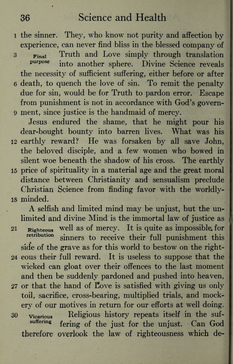 l the sinner. They, who know not purity and affection by experience, can never find bliss in the blessed company of 3 Final Truth and Love simply through translation purpose jnto another sphere. Divine Science reveals the necessity of sufficient suffering, either before or after a death, to quench the love of sin. To remit the penalty due for sin, would be for Truth to pardon error. Escape from punishment is not in accordance with God’s govern- 9 ment, since justice is the handmaid of mercy. Jesus endured the shame, that he might pour his dear-bought bounty into barren lives. What was his 12 earthly reward? He was forsaken by all save John, the beloved disciple, and a few women who bowed in silent woe beneath the shadow of his cross. The earthly 15 price of spirituality in a material age and the great moral distance between Christianity and sensualism preclude Christian Science from finding favor with the worldly- 18 minded. A selfish and limited mind may be unjust, but the un¬ limited and divine Mind is the immortal law of justice as 21 Righteous w^ll as of mercy. It is quite as impossible, for retribution gjnners to receive their full punishment this side of the grave as for this world to bestow on the right- 24 eous their full reward. It is useless to suppose that the wicked can gloat over their offences to the last moment and then be suddenly pardoned and pushed into heaven, 27 or that the hand of Cove is satisfied with giving us only toil, sacrifice, cross-bearing, multiplied trials, and mock¬ ery of our motives in return for our efforts at well doing. 30 vicarious Religious history repeats itself in the suf- suffenng fer}ng Gf the just for the unjust. Can God therefore overlook the law of righteousness which de-