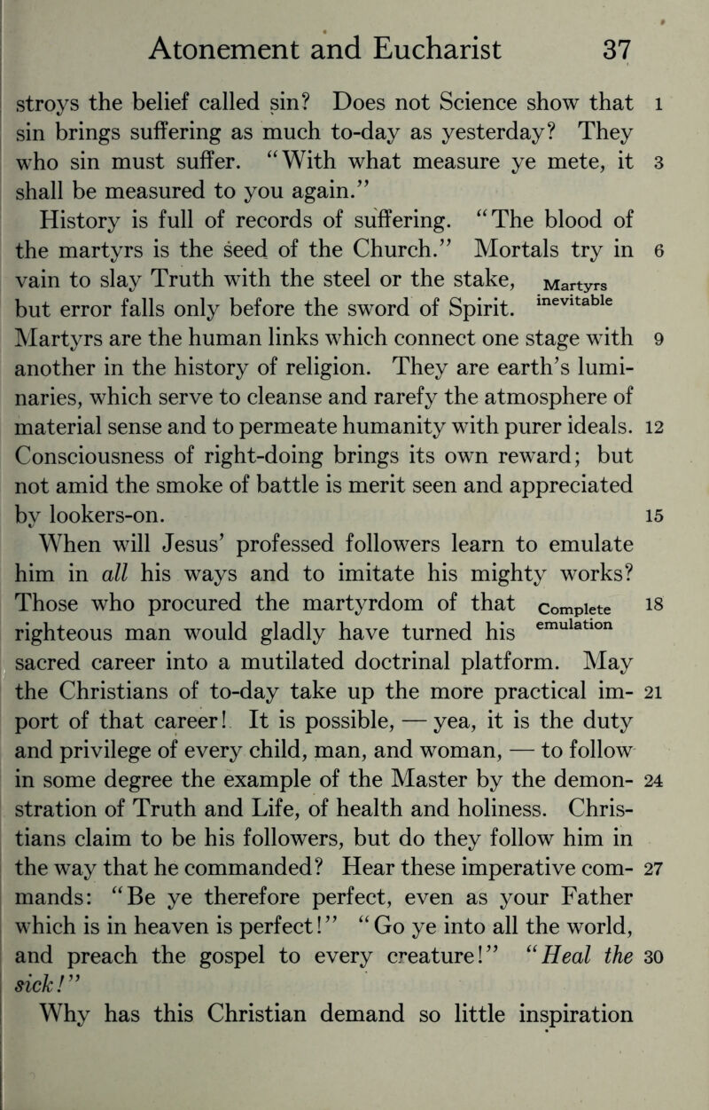 stroys the belief called sin? Does not Science show that sin brings suffering as much to-day as yesterday? They who sin must suffer. “With what measure ye mete, it shall be measured to you again.” History is full of records of suffering. “The blood of the martyrs is the seed of the Church.” Mortals try in vain to slay Truth with the steel or the stake, Martyrs but error falls only before the sword of Spirit. mevitable Martyrs are the human links which connect one stage with another in the history of religion. They are earth’s lumi¬ naries, which serve to cleanse and rarefy the atmosphere of material sense and to permeate humanity with purer ideals. Consciousness of right-doing brings its own reward; but not amid the smoke of battle is merit seen and appreciated by lookers-on. When will Jesus’ professed followers learn to emulate him in all his ways and to imitate his mighty works? Those who procured the martyrdom of that complete righteous man would gladly have turned his emulatlon sacred career into a mutilated doctrinal platform. May the Christians of to-day take up the more practical im¬ port of that career! It is possible, — yea, it is the duty and privilege of every child, man, and woman, — to follow in some degree the example of the Master by the demon¬ stration of Truth and Life, of health and holiness. Chris¬ tians claim to be his followers, but do they follow him in the way that he commanded? Hear these imperative com¬ mands: “Be ye therefore perfect, even as your Father which is in heaven is perfect! ” “ Go ye into all the world, and preach the gospel to every creature!” “Heal the sick! ” Why has this Christian demand so little inspiration l 3 6 9 12 15 18 21 24 27 30