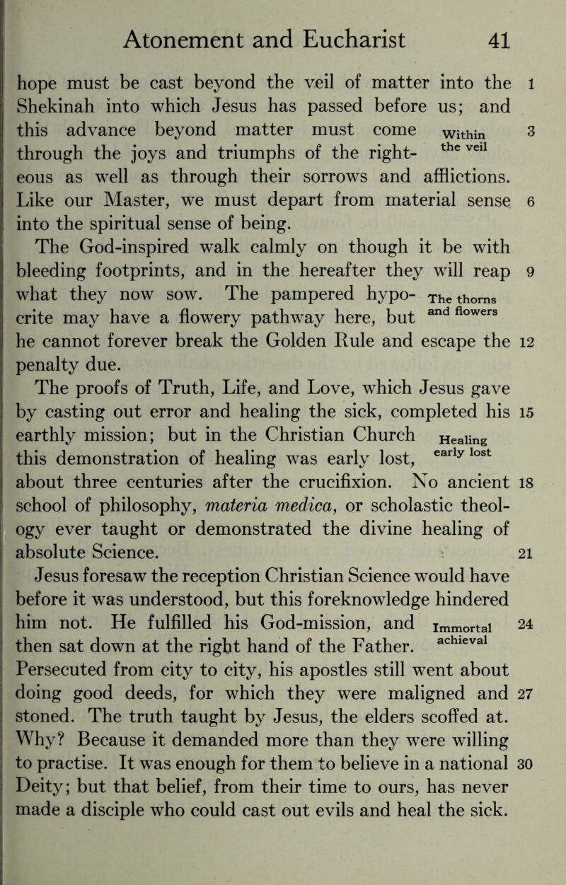 hope must be cast beyond the veil of matter into the Shekinah into which Jesus has passed before us; and this advance beyond matter must come within through the joys and triumphs of the right- the vei1 eous as well as through their sorrows and afflictions. Like our Master, we must depart from material sense into the spiritual sense of being. The God-inspired walk calmly on though it be with bleeding footprints, and in the hereafter they will reap what they now sow. The pampered hypo- The thorns crite may have a flowery pathway here, but and flowers he cannot forever break the Golden Rule and escape the penalty due. The proofs of Truth, Life, and Love, which Jesus gave by casting out error and healing the sick, completed his earthly mission; but in the Christian Church Healing this demonstration of healing was early lost, early lost about three centuries after the crucifixion. No ancient school of philosophy, materia medica, or scholastic theol¬ ogy ever taught or demonstrated the divine healing of absolute Science. Jesus foresaw the reception Christian Science would have before it was understood, but this foreknowledge hindered him not. He fulfilled his God-mission, and immortai then sat down at the right hand of the Father. achieval Persecuted from city to city, his apostles still went about doing good deeds, for which they were maligned and stoned. The truth taught by Jesus, the elders scoffed at. Why? Because it demanded more than they were willing to practise. It was enough for them to believe in a national Deity; but that belief, from their time to ours, has never made a disciple who could cast out evils and heal the sick. 1 3 6 9 12 15 18 21 24 27 30