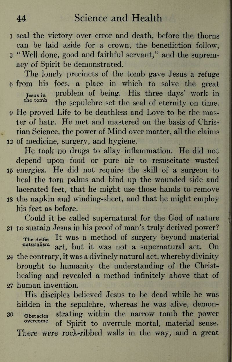 1 seal the victory over error and death, before the thorns can be laid aside for a crown, the benediction follow, 3 “Well done, good and faithful servant/' and the suprem¬ acy of Spirit be demonstrated. The lonely precincts of the tomb gave Jesus a refuge e from his foes, a place in which to solve the great jesus in problem of being. His three days' work in the tomb ^ gepUic}ire set the seal of eternity on time. 9 He proved Life to be deathless and Love to be the mas¬ ter of hate. He met and mastered on the basis of Chris¬ tian Science, the power of Mind over matter, all the claims 12 of medicine, surgery, and hygiene. He took no drugs to allay inflammation. He did not depend upon food or pure air to resuscitate wasted 15 energies. He did not require the skill of a surgeon to heal the torn palms and bind up the wounded side and lacerated feet, that he might use those hands to remove IS the napkin and winding-sheet, and that he might employ his feet as before. Could it be called supernatural for the God of nature 21 to sustain Jesus in his proof of man's truly derived power? The deifie It was a method of surgery beyond material naturalism but ^ wag nQ£ a SUpernatural act. On 24 the contrary, it was a divinely natural act, whereby divinity brought to humanity the understanding of the Christ- healing and revealed a method infinitely above that of 27 human invention. His disciples believed Jesus to be dead while he was hidden in the sepulchre, whereas he was alive, demon- 30 obstacles strating within the narrow tomb the power overcome Q£ gpjrj£ £0 overrule mortal, material sense. There were rock-ribbed walls in the way, and a great