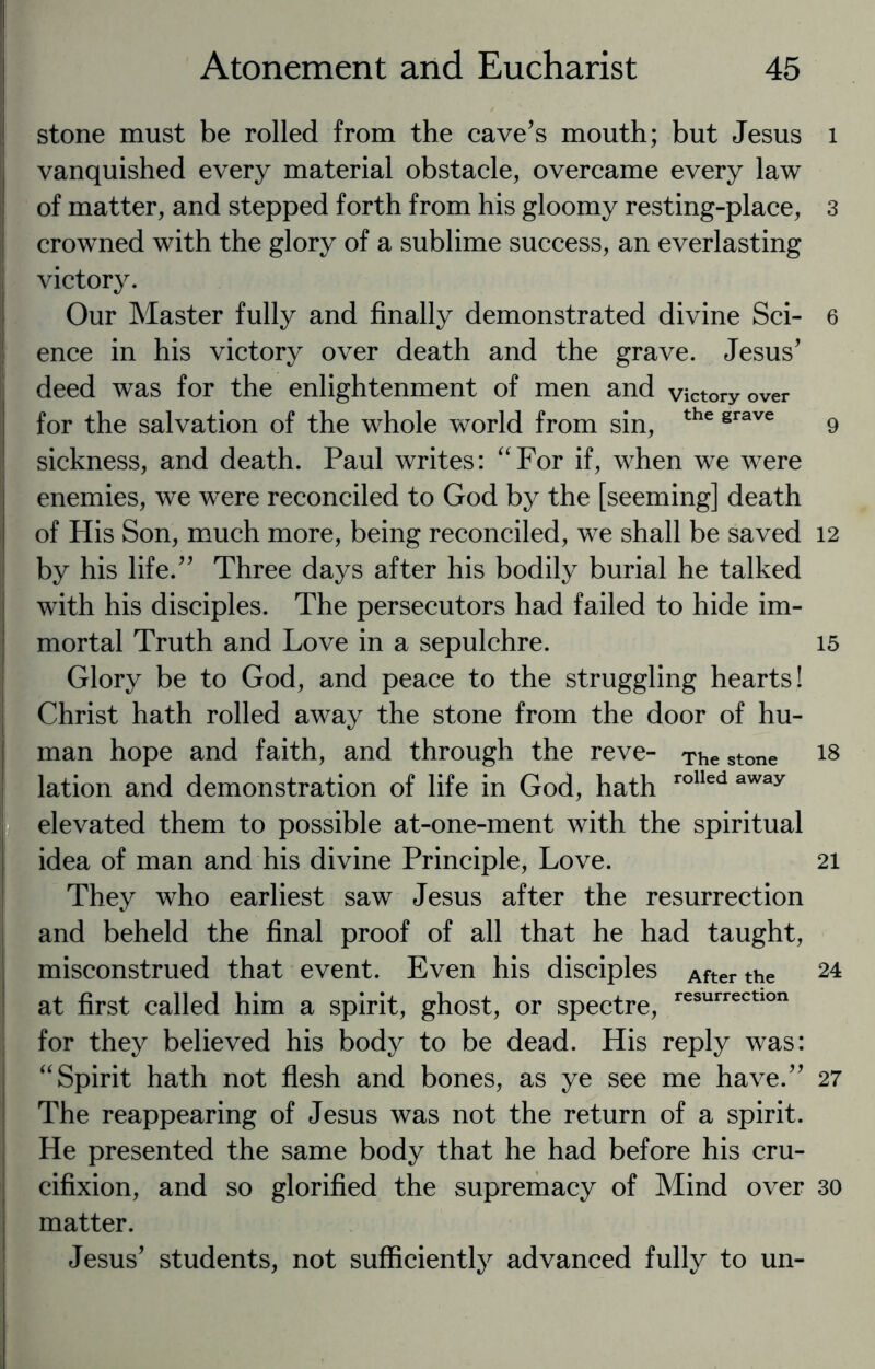 stone must be rolled from the cave’s mouth; but Jesus vanquished every material obstacle, overcame every law of matter, and stepped forth from his gloomy resting-place, crowned with the glory of a sublime success, an everlasting victory. Our Master fully and finally demonstrated divine Sci¬ ence in his victory over death and the grave. Jesus’ deed was for the enlightenment of men and victory over for the salvation of the whole world from sin, the grave sickness, and death. Paul writes: “For if, when we were enemies, we were reconciled to God by the [seeming] death of His Son, much more, being reconciled, we shall be saved by his life.” Three days after his bodily burial he talked with his disciples. The persecutors had failed to hide im¬ mortal Truth and Love in a sepulchre. Glory be to God, and peace to the struggling hearts! Christ hath rolled away the stone from the door of hu¬ man hope and faith, and through the reve- The stone lation and demonstration of life in God, hath rolled away elevated them to possible at-one-ment with the spiritual idea of man and his divine Principle, Love. They who earliest saw Jesus after the resurrection and beheld the final proof of all that he had taught, misconstrued that event. Even his disciples After the at first called him a spirit, ghost, or spectre, resurrectlon for they believed his body to be dead. His reply was: “Spirit hath not flesh and bones, as ye see me have.” The reappearing of Jesus was not the return of a spirit. He presented the same body that he had before his cru¬ cifixion, and so glorified the supremacy of Mind over matter. Jesus’ students, not sufficiently advanced fully to un- l 3 6 9 12 15 18 21 24 27 30