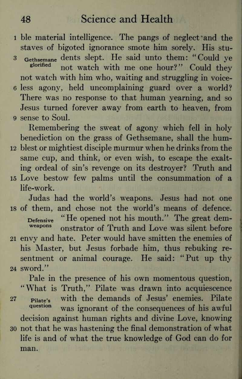 l ble material intelligence. The pangs of neglect-and the staves of bigoted ignorance smote him sorely. His stu- 3 Gethsemane dents slept. He said unto them: “Could ye glorified not wa^cj1 with me one hour? Could they not watch with him who, waiting and struggling in voice- 6 less agony, held uncomplaining guard over a world? There was no response to that human yearning, and so Jesus turned forever away from earth to heaven, from 9 sense to Soul. Remembering the sweat of agony which fell in holy benediction on the grass of Gethsemane, shall the hum- 12 blest or mightiest disciple murmur when he drinks from the same cup, and think, or even wish, to escape the exalt¬ ing ordeal of sin’s revenge on its destroyer? Truth and 15 Love bestow few palms until the consummation of a life-work. Judas had the world’s weapons. Jesus had not one is of them, and chose not the world’s means of defence. Defensive “He opened not his mouth.’’ The great dem- L weapons onstrator of Truth and Love was silent before 21 envy and hate. Peter would have smitten the enemies of his Master, but Jesus forbade him, thus rebuking re¬ sentment or animal courage. He said: “Put up thy 24 sword.’’ Pale in the presence of his own momentous question, I “What is Truth,’’ Pilate was drawn into acquiescence 27 Pilate’s with the demands of Jesus’ enemies. Pilate question was jgnorant 0f the consequences of his awful decision against human rights and divine Love, knowing 30 not that he was hastening the final demonstration of what life is and of what the true knowledge of God can do for man.