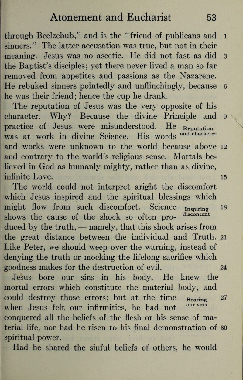 through Beelzebub,” and is the “ friend of publicans and sinners.” The latter accusation was true, but not in their meaning. Jesus was no ascetic. He did not fast as did the Baptist’s disciples; yet there never lived a man so far removed from appetites and passions as the Nazarene. He rebuked sinners pointedly and unflinchingly, because he was their friend; hence the cup he drank. The reputation of Jesus was the very opposite of his character. Why? Because the divine Principle and practice of Jesus were misunderstood. He Reputation was at work in divine Science. His words andcharacter and works were unknown to the world because above and contrary to the world’s religious sense. Mortals be¬ lieved in God as humanly mighty, rather than as divine, infinite Love. The world could not interpret aright the discomfort which Jesus inspired and the spiritual blessings which might flow from such discomfort. Science inspiring shows the cause of the shock so often pro- dlscontent duced by the truth, — namely, that this shock arises from the great distance between the individual and Truth. Like Peter, we should weep over the warning, instead of denying the truth or mocking the lifelong sacrifice which goodness makes for the destruction of evil. Jesus bore our sins in his body. He knew the mortal errors which constitute the material body, and could destroy those errors; but at the time Bearing when Jesus felt our infirmities, he had not our sins conquered all the beliefs of the flesh or his sense of ma¬ terial life, nor had he risen to his final demonstration of spiritual power. Had he shared the sinful beliefs of others, he would 1 3 6 9 12 15 18 21 24 27 30