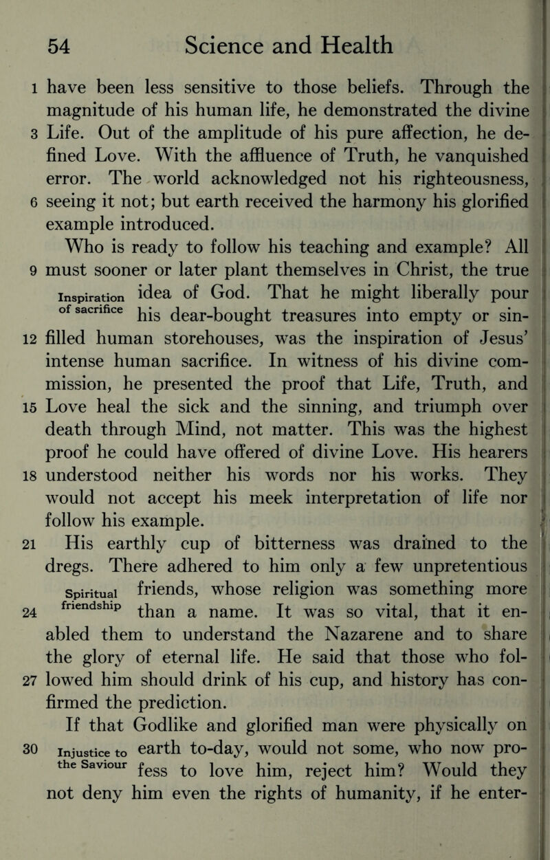 l have been less sensitive to those beliefs. Through the magnitude of his human life, he demonstrated the divine 3 Life. Out of the amplitude of his pure affection, he de¬ fined Love. With the affluence of Truth, he vanquished error. The world acknowledged not his righteousness, 6 seeing it not; but earth received the harmony his glorified example introduced. Who is ready to follow his teaching and example? All 9 must sooner or later plant themselves in Christ, the true inspiration idea of God. That he might liberally pour of sacrifice dear-bought treasures into empty or sin- 12 filled human storehouses, was the inspiration of Jesus’ intense human sacrifice. In witness of his divine com¬ mission, he presented the proof that Life, Truth, and 15 Love heal the sick and the sinning, and triumph over death through Mind, not matter. This was the highest proof he could have offered of divine Love. His hearers 18 understood neither his words nor his works. They would not accept his meek interpretation of life nor follow his example. 1 21 His earthly cup of bitterness was drained to the dregs. There adhered to him only a few unpretentious spiritual friends, whose religion was something more 24 fnendshlP than a name. It was so vital, that it en¬ abled them to understand the Nazarene and to share the glory of eternal life. He said that those who fol- 27 lowed him should drink of his cup, and history has con¬ firmed the prediction. If that Godlike and glorified man were physically on 30 injustice to earth to-day, would not some, who now pro- the Saviour fesg Jove reject him? Would they not deny him even the rights of humanity, if he enter-