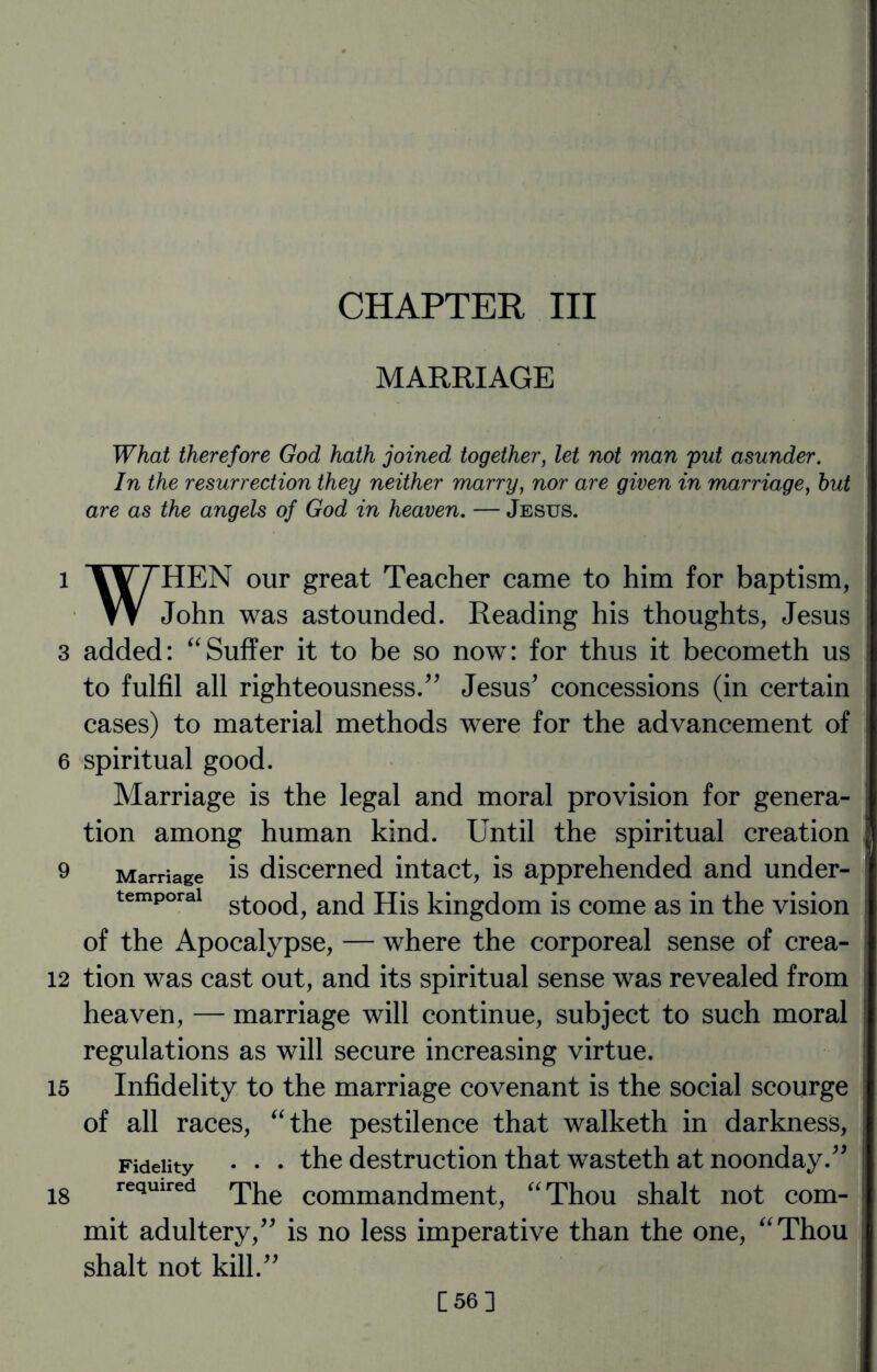 CHAPTER III MARRIAGE What therefore God hath joined together, let not man put asunder. In the resurrection they neither marry, nor are given in marriage, hut are as the angels of God in heaven. — Jesus. l %V7HEN our great Teacher came to him for baptism, W John was astounded. Reading his thoughts, Jesus 3 added: “Suffer it to be so now: for thus it becometh us to fulfil all righteousness.” Jesus* concessions (in certain cases) to material methods were for the advancement of 6 spiritual good. Marriage is the legal and moral provision for genera¬ tion among human kind. Until the spiritual creation 9 Marriage is discerned intact, is apprehended and under- temporai stooc[^ ancl jjjs kingdom is come as in the vision of the Apocalypse, — where the corporeal sense of crea- 12 tion was cast out, and its spiritual sense was revealed from heaven, — marriage will continue, subject to such moral regulations as will secure increasing virtue. 15 Infidelity to the marriage covenant is the social scourge of all races, “the pestilence that walketh in darkness, Fidelity • • • the destruction that wasteth at noonday.** 18 required q^e comman(jmen^ “Thou shalt not com¬ mit adultery/* is no less imperative than the one, “Thou shalt not kill.** C56]