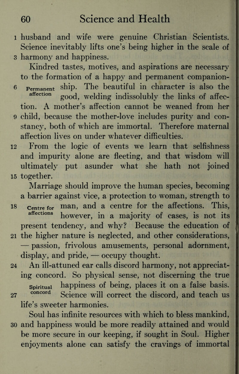 i husband and wife were genuine Christian Scientists. Science inevitably lifts one’s being higher in the scale of 3 harmony and happiness. Kindred tastes, motives, and aspirations are necessary to the formation of a happy and permanent companion- 6 Permanent ship. The beautiful in character is also the affection g00(j? welding indissolubly the links of affec¬ tion. A mother’s affection cannot be weaned from her 9 child, because the mother-love includes purity and con¬ stancy, both of which are immortal. Therefore maternal affection lives on under whatever difficulties. 12 From the logic of events we learn that selfishness and impurity alone are fleeting, and that wisdom will ultimately put asunder what she hath not joined 15 together. Marriage should improve the human species, becoming a barrier against vice, a protection to woman, strength to 18 centre for man, and a centre for the affections. This, affections powever^ }n a majority of cases, is not its present tendency, and why? Because the education of 21 the higher nature is neglected, and other considerations, — passion, frivolous amusements, personal adornment, display, and pride, — occupy thought. 24 An ill-attuned ear calls discord harmony, not appreciat¬ ing concord. So physical sense, not discerning the true spiritual happiness of being, places it on a false basis. 27 concord Science will correct the discord, and teach us life’s sweeter harmonies. Soul has infinite resources with which to bless mankind, 30 and happiness would be more readily attained and would be more secure in our keeping, if sought in Soul. Higher enjoyments alone can satisfy the cravings of immortal