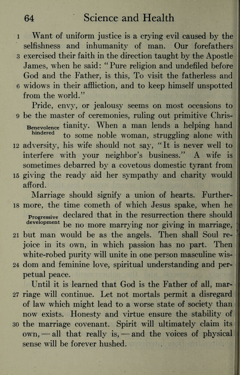 l Want of uniform justice is a crying evil caused by the selfishness and inhumanity of man. Our forefathers 3 exercised their faith in the direction taught by the Apostle James, when he said: “Pure religion and undefiled before God and the Father, is this, To visit the fatherless and 6 widows in their affliction, and to keep himself unspotted from the world.” Pride, envy, or jealousy seems on most occasions to 9 be the master of ceremonies, ruling out primitive Chris- Benevoience tianity. When a man lends a helping hand hindered some noble woman, struggling alone with 12 adversity, his wife should not say, “It is never well to interfere with your neighbor’s business.” A wife is sometimes debarred by a covetous domestic tyrant from 15 giving the ready aid her sympathy and charity would afford. Marriage should signify a union of hearts. Further- 18 more, the time cometh of which Jesus spake, when he Progressive declared that in the resurrection there should development no more marrying nor giving in marriage, 21 but man would be as the angels. Then shall Soul re¬ joice in its own, in which passion has no part. Then white-robed purity will unite in one person masculine wis- 24 dom and feminine love, spiritual understanding and per¬ petual peace. Until it is learned that God is the Father of all, mar- 27 riage will continue. Let not mortals permit a disregard of law which might lead to a worse state of society than now exists. Honesty and virtue ensure the stability of 30 the marriage covenant. Spirit will ultimately claim its own, — all that really is, — and the voices of physical sense will be forever hushed.