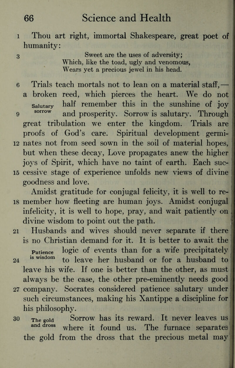 i Thou art right, immortal Shakespeare, great poet of humanity: 3 Sweet are the uses of adversity; Which, like the toad, ugly and venomous, Wears yet a precious jewel in his head. 6 Trials teach mortals not to lean on a material staff,— a broken reed, which pierces the heart. We do not Salutary half remember this in the sunshine of joy 9 sorrow and prosperity. Sorrow is salutary. Through great tribulation we enter the kingdom. Trials are proofs of God’s care. Spiritual development germi- 12 nates not from seed sown in the soil of material hopes, but when these decay, Love propagates anew the higher joys of Spirit, which have no taint of earth. Each suc- 15 cessive stage of experience unfolds new views of divine goodness and love. Amidst gratitude for conjugal felicity, it is well to re- 18 member how fleeting are human joys. Amidst conjugal infelicity, it is well to hope, pray, and wait patiently on [ divine wisdom to point out the path. 21 Husbands and wives should never separate if there is no Christian demand for it. It is better to await the Patience logic of events than for a wife precipitately 24 is wisdom jeave her husband or for a husband to leave his wife. If one is better than the other, as must always be the case, the other pre-eminently needs good 27 company. Socrates considered patience salutary under such circumstances, making his Xantippe a discipline for his philosophy. 30 The gold Sorrow has its reward. It never leaves us and dross where ft founj Us. The furnace separates the gold from the dross that the precious metal may