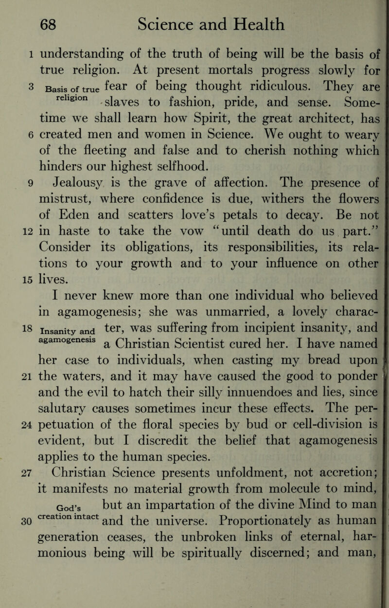 l understanding of the truth of being will be the basis of true religion. At present mortals progress slowly for 3 Basis of true fear of being thought ridiculous. They are religion siaves to fashion, pride, and sense. Some¬ time we shall learn how Spirit, the great architect, has 6 created men and women in Science. We ought to weary of the fleeting and false and to cherish nothing which hinders our highest selfhood. 9 Jealousy is the grave of affection. The presence of mistrust, where confidence is due, withers the flowers of Eden and scatters love’s petals to decay. Be not 12 in haste to take the vow “ until death do us part.” Consider its obligations, its responsibilities, its rela¬ tions to your growth and to your influence on other 15 lives. I never knew more than one individual who believed in agamogenesis; she was unmarried, a lovely charac- 18 insanity and ter, was suffering from incipient insanity, and agamogenesis a Christian Scientist cured her. I have named her case to individuals, when casting my bread upon 21 the waters, and it may have caused the good to ponder and the evil to hatch their silly innuendoes and lies, since salutary causes sometimes incur these effects. The per- 24 petuation of the floral species by bud or cell-division is evident, but I discredit the belief that agamogenesis applies to the human species. 27 Christian Science presents unfoldment, not accretion; it manifests no material growth from molecule to mind, God’s but an impartation of the divine Mind to man 30 creatlon intact an(j the universe. Proportionately as human generation ceases, the unbroken links of eternal, har¬ monious being will be spiritually discerned; and man,