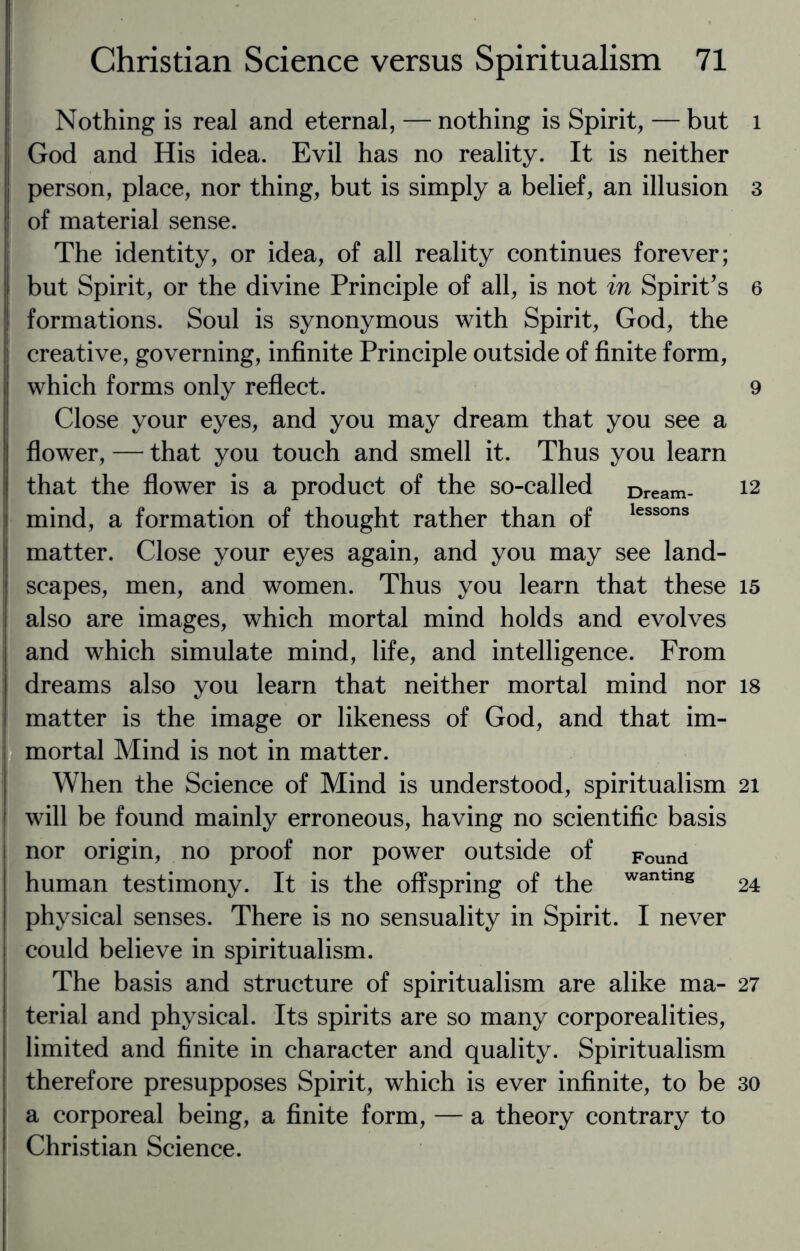 Nothing is real and eternal, — nothing is Spirit, — but God and His idea. Evil has no reality. It is neither : person, place, nor thing, but is simply a belief, an illusion I of material sense. The identity, or idea, of all reality continues forever; but Spirit, or the divine Principle of all, is not in Spirit’s formations. Soul is synonymous with Spirit, God, the creative, governing, infinite Principle outside of finite form, which forms only reflect. Close your eyes, and you may dream that you see a ! flower, — that you touch and smell it. Thus you learn ! that the flower is a product of the so-called Dream- mind, a formation of thought rather than of lessons matter. Close your eyes again, and you may see land¬ scapes, men, and women. Thus you learn that these also are images, which mortal mind holds and evolves and which simulate mind, life, and intelligence. From dreams also you learn that neither mortal mind nor matter is the image or likeness of God, and that im¬ mortal Mind is not in matter. When the Science of Mind is understood, spiritualism will be found mainly erroneous, having no scientific basis nor origin, no proof nor power outside of Found human testimony. It is the offspring of the wanting physical senses. There is no sensuality in Spirit. I never could believe in spiritualism. The basis and structure of spiritualism are alike ma¬ terial and physical. Its spirits are so many corporealities, limited and finite in character and quality. Spiritualism therefore presupposes Spirit, which is ever infinite, to be a corporeal being, a finite form, — a theory contrary to Christian Science. l 3 6 9 12 15 18 21 24 27 30