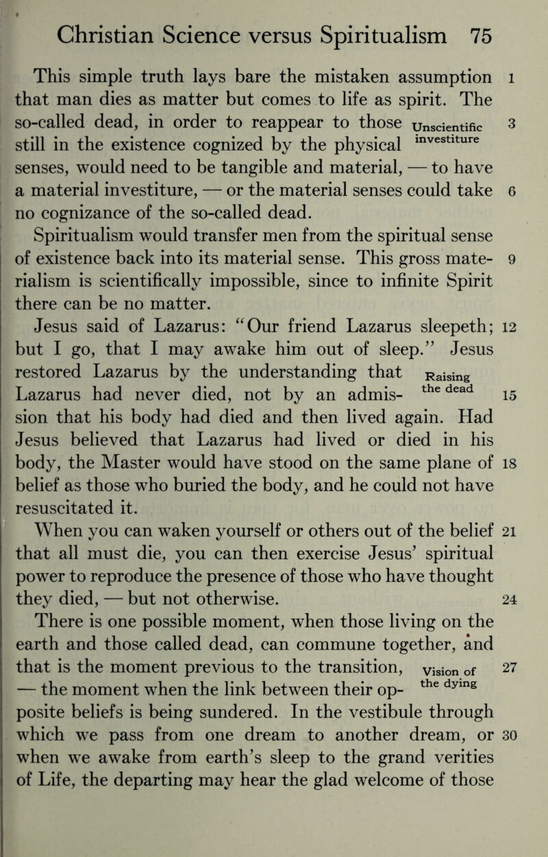 This simple truth lays bare the mistaken assumption that man dies as matter but comes to life as spirit. The so-called dead, in order to reappear to those unscientific still in the existence cognized by the physical investlture senses, would need to be tangible and material, — to have a material investiture, — or the material senses could take no cognizance of the so-called dead. Spiritualism would transfer men from the spiritual sense of existence back into its material sense. This gross mate¬ rialism is scientifically impossible, since to infinite Spirit there can be no matter. Jesus said of Lazarus: “Our friend Lazarus sleepeth; but I go, that I may awake him out of sleep/' Jesus restored Lazarus by the understanding that Raising Lazarus had never died, not by an admis- the dead sion that his body had died and then lived again. Had Jesus believed that Lazarus had lived or died in his body, the Master would have stood on the same plane of belief as those who buried the body, and he could not have resuscitated it. When you can waken yourself or others out of the belief that all must die, you can then exercise Jesus' spiritual power to reproduce the presence of those who have thought they died, — but not otherwise. There is one possible moment, when those living on the earth and those called dead, can commune together, and that is the moment previous to the transition, vision of — the moment when the link between their op- the dymg posite beliefs is being sundered. In the vestibule through which we pass from one dream to another dream, or when we awake from earth's sleep to the grand verities of Life, the departing may hear the glad welcome of those l 3 6 9 12 15 18 21 24 27 30