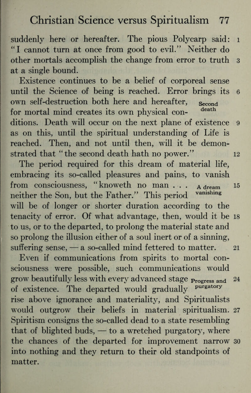 suddenly here or hereafter. The pious Polycarp said: “I cannot turn at once from good to evil/' Neither do other mortals accomplish the change from error to truth at a single bound. Existence continues to be a belief of corporeal sense until the Science of being is reached. Error brings its own self-destruction both here and hereafter, second for mortal mind creates its own physical con- death ditions. Death will occur on the next plane of existence as on this, until the spiritual understanding of Life is reached. Then, and not until then, will it be demon¬ strated that “the second death hath no power.” The period required for this dream of material life, embracing its so-called pleasures and pains, to vanish from consciousness, “knoweth no man . . . a dream neither the Son, but the Father.” This period vamshing will be of longer or shorter duration according to the tenacity of error. Of what advantage, then, would it be to us, or to the departed, to prolong the material state and so prolong the illusion either of a soul inert or of a sinning, suffering sense, — a so-called mind fettered to matter. Even if communications from spirits to mortal con¬ sciousness were possible, such communications would grow beautifully less with every advanced stage progress and of existence. The departed would gradually Purgatory rise above ignorance and materiality, and Spiritualists would outgrow their beliefs in material spiritualism. Spiritism consigns the so-called dead to a state resembling that of blighted buds, — to a wretched purgatory, where the chances of the departed for improvement narrow into nothing and they return to their old standpoints of matter. 1 3 6 9 12 15 18 21 24 27 30