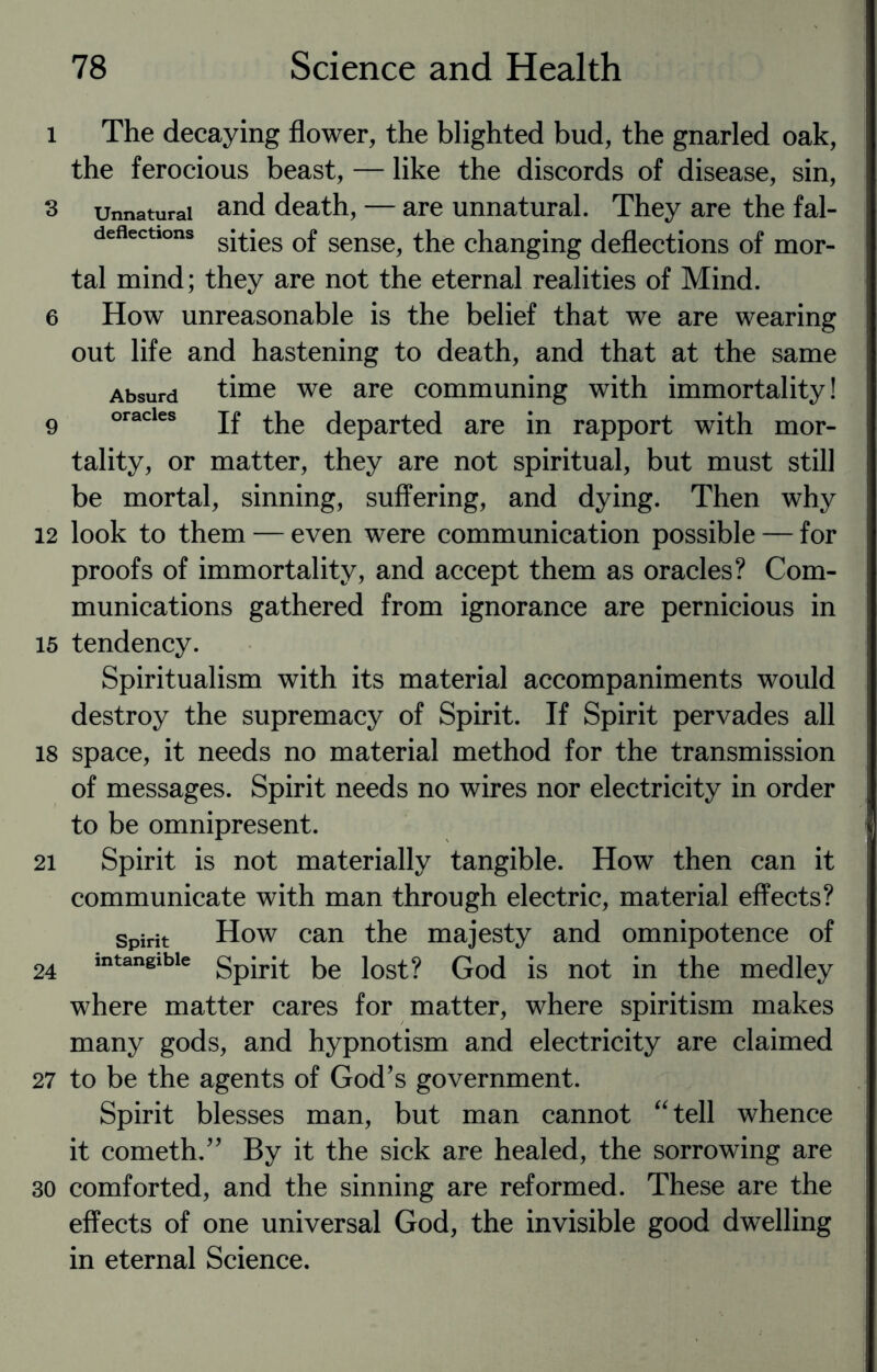 l The decaying flower, the blighted bud, the gnarled oak, the ferocious beast, — like the discords of disease, sin, 3 unnatural and death, — are unnatural. They are the fal- deflections sjtjes 0f sense? the changing deflections of mor¬ tal mind; they are not the eternal realities of Mind. 6 How unreasonable is the belief that we are wearing out life and hastening to death, and that at the same Absurd time we are communing with immortality! 9 oracles if the departed are in rapport with mor¬ tality, or matter, they are not spiritual, but must still be mortal, sinning, suffering, and dying. Then why 12 look to them — even were communication possible — for proofs of immortality, and accept them as oracles? Com¬ munications gathered from ignorance are pernicious in 15 tendency. Spiritualism with its material accompaniments would destroy the supremacy of Spirit. If Spirit pervades all 18 space, it needs no material method for the transmission of messages. Spirit needs no wires nor electricity in order to be omnipresent. 21 Spirit is not materially tangible. How then can it communicate with man through electric, material effects? spirit How can the majesty and omnipotence of 24 intangible gpjrjt ke iost? God is not in the medley where matter cares for matter, where spiritism makes many gods, and hypnotism and electricity are claimed 27 to be the agents of God’s government. Spirit blesses man, but man cannot “ tell whence it cometh.” By it the sick are healed, the sorrowing are 30 comforted, and the sinning are reformed. These are the effects of one universal God, the invisible good dwelling in eternal Science.