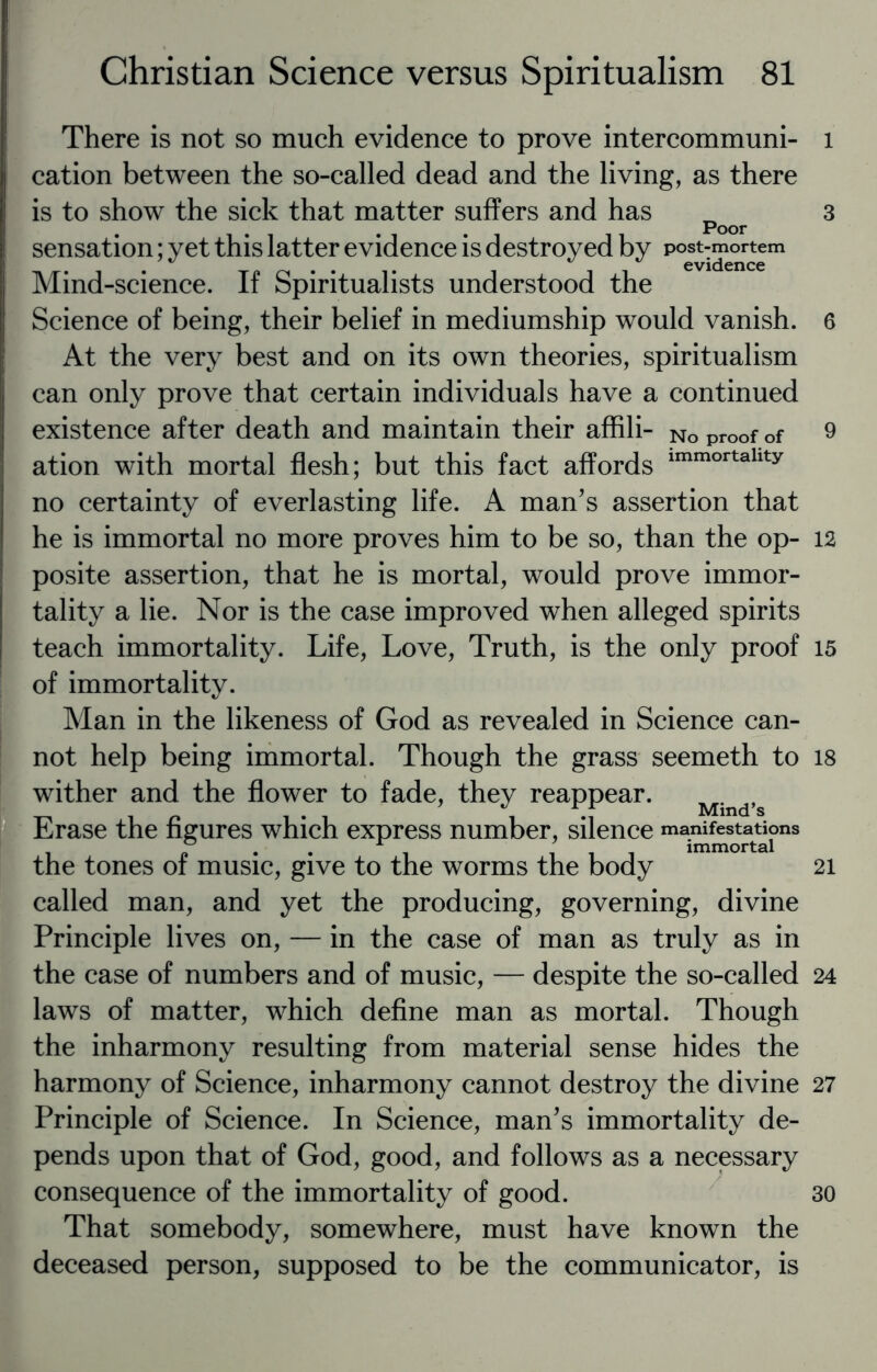 There is not so much evidence to prove intercommuni¬ cation between the so-called dead and the living, as there is to show the sick that matter suffers and has poor sensation; yet this latter evidence is destroyed by post-mortem . 0 . . 11 evidence Mmd-science. It Spiritualists understood the Science of being, their belief in mediumship would vanish. At the very best and on its own theories, spiritualism can only prove that certain individuals have a continued existence after death and maintain their affili- No proof of ation with mortal flesh; but this fact affords immortallty no certainty of everlasting life. A man’s assertion that he is immortal no more proves him to be so, than the op¬ posite assertion, that he is mortal, would prove immor¬ tality a lie. Nor is the case improved when alleged spirits teach immortality. Life, Love, Truth, is the only proof of immortality. Man in the likeness of God as revealed in Science can¬ not help being immortal. Though the grass seemeth to wither and the flower to fade, they reappear. Mind,s Erase the figures which express number, silence manifestations i p • • i iii immortal the tones of music, give to the worms the body called man, and yet the producing, governing, divine Principle lives on, — in the case of man as truly as in the case of numbers and of music, — despite the so-called laws of matter, which define man as mortal. Though the inharmony resulting from material sense hides the harmony of Science, inharmony cannot destroy the divine Principle of Science. In Science, man’s immortality de¬ pends upon that of God, good, and follows as a necessary consequence of the immortality of good. That somebody, somewhere, must have known the deceased person, supposed to be the communicator, is l 3 6 9 12 15 18 21 24 27 30