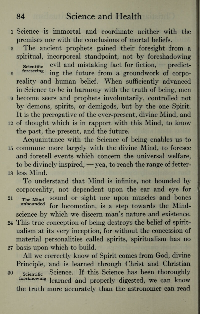 l Science is immortal and coordinate neither with the premises nor with the conclusions of mortal beliefs. 3 The ancient prophets gained their foresight from a spiritual, incorporeal standpoint, not by foreshadowing scientific evil and mistaking fact for fiction, — predict- 6 foresseemg jng future from a groundwork of corpo¬ reality and human belief. When sufficiently advanced in Science to be in harmony with the truth of being, men 9 become seers and prophets involuntarily, controlled not by demons, spirits, or demigods, but by the one Spirit. It is the prerogative of the ever-present, divine Mind, and 12 of thought which is in rapport with this Mind, to know the past, the present, and the future. Acquaintance with the Science of being enables us to 15 commune more largely with the divine Mind, to foresee and foretell events which concern the universal welfare, to be divinely inspired, — yea, to reach the range of fetter- 18 less Mind. To understand that Mind is infinite, not bounded by corporeality, not dependent upon the ear and eye for 21 The Mind sound or sight nor upon muscles and bones unbounded for locomotion, is a step towards the Mind- science by which we discern man’s nature and existence. 24 This true conception of being destroys the belief of spirit¬ ualism at its very inception, for without the concession of material personalities called spirits, spiritualism has no 27 basis upon which to build. All we correctly know of Spirit comes from God, divine Principle, and is learned through Christ and Christian 30 scientific Science. If this Science has been thoroughly foreknowing iearne(} anci pr0perly digested, we can know the truth more accurately than the astronomer can read