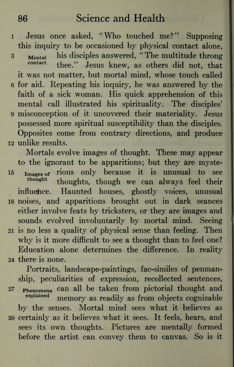 i Jesus once asked, “Who touched me?” Supposing this inquiry to be occasioned by physical contact alone, 3 Mental his disciples answered, “The multitude throng contact thee.” Jesus knew, as others did not, that it was not matter, but mortal mind, whose touch called 6 for aid. Repeating his inquiry, he was answered by the faith of a sick woman. His quick apprehension of this mental call illustrated his spirituality. The disciples’ 9 misconception of it uncovered their materiality. Jesus possessed more spiritual susceptibility than the disciples. Opposites come from contrary directions, and produce 12 unlike results. Mortals evolve images of thought. These may appear to the ignorant to be apparitions; but they are myste- 15 images of rious only because it is unusual to see thought thoughts, though we can always feel their influence. Haunted houses, ghostly voices, unusual 18 noises, and apparitions brought out in dark seances either involve feats by tricksters, or they are images and sounds evolved involuntarily by mortal mind. Seeing 21 is no less a quality of physical sense than feeling. Then why is it more difficult to see a thought than to feel one? Education alone determines the difference. In reality 24 there is none. Portraits, landscape-paintings, fac-similes of penman¬ ship, peculiarities of expression, recollected sentences, 27 Phenomena can all be taken from pictorial thought and explained memory as readily as from objects cognizable by the senses. Mortal mind sees what it believes as 30 certainly as it believes what it sees. It feels, hears, and sees its own thoughts. Pictures are mentally formed before the artist can convey them to canvas. So is it