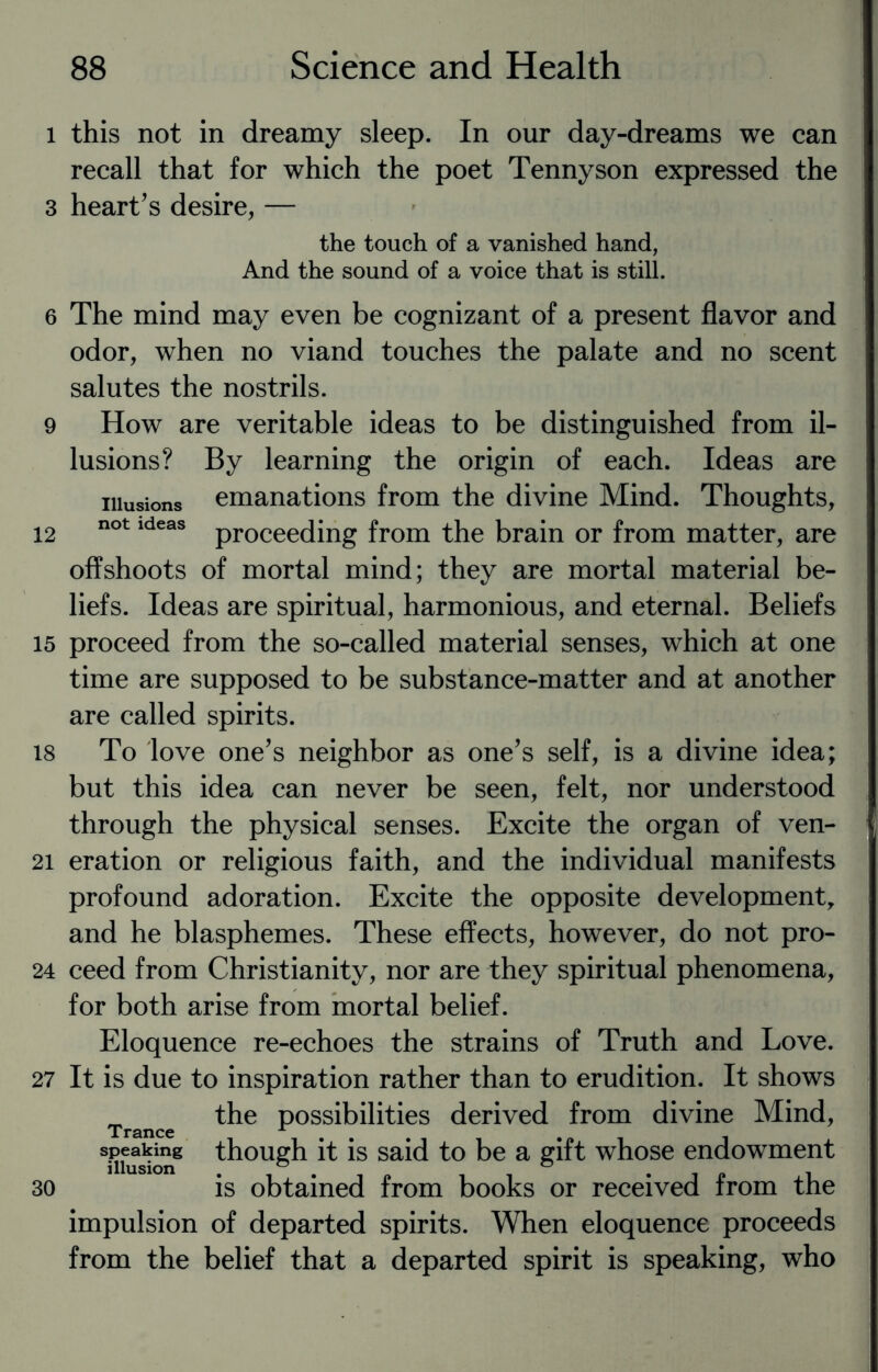 i this not in dreamy sleep. In our day-dreams we can recall that for which the poet Tennyson expressed the 3 heart’s desire, — the touch of a vanished hand, And the sound of a voice that is still. 6 The mind may even be cognizant of a present flavor and odor, when no viand touches the palate and no scent salutes the nostrils. 9 How are veritable ideas to be distinguished from il¬ lusions? By learning the origin of each. Ideas are illusions emanations from the divine Mind. Thoughts, 12 not ldeas proceeding from the brain or from matter, are offshoots of mortal mind; they are mortal material be¬ liefs. Ideas are spiritual, harmonious, and eternal. Beliefs 15 proceed from the so-called material senses, which at one time are supposed to be substance-matter and at another are called spirits. 18 To love one’s neighbor as one’s self, is a divine idea; but this idea can never be seen, felt, nor understood through the physical senses. Excite the organ of ven- 21 eration or religious faith, and the individual manifests profound adoration. Excite the opposite development and he blasphemes. These effects, however, do not pro- 24 ceed from Christianity, nor are they spiritual phenomena, for both arise from mortal belief. Eloquence re-echoes the strains of Truth and Love. 27 It is due to inspiration rather than to erudition. It shows _ the possibilities derived from divine Mind, speaking though it is said to be a gift whose endowment illusion . ° . ° . „ , 30 is obtained from books or received from the impulsion of departed spirits. When eloquence proceeds from the belief that a departed spirit is speaking, who