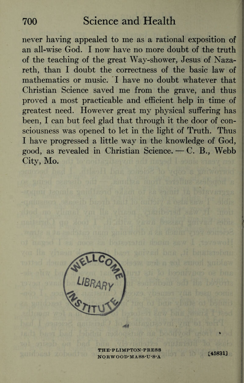 never having appealed to me as a rational exposition of an all-wise God. I now have no more doubt of the truth of the teaching of the great Way-shower, Jesus of Naza¬ reth, than I doubt the correctness of the basic law of mathematics or music. I have no doubt whatever that Christian Science saved me from the grave, and thus proved a most practicable and efficient help in time of greatest need. However great my physical suffering has been, I can but feel glad that through it the door of con¬ sciousness was opened to let in the light of Truth. Thus I have progressed a little way in the knowledge of God, good, as revealed in Christian Science. — C. B., Webb City, Mo. THE-PLIMPTON-PRESS NORWOOD-MASS-U-S-A £45831]